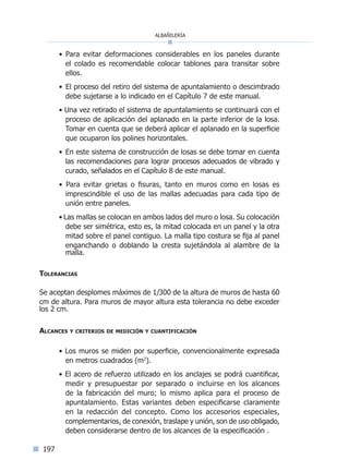 albañilería
197
• Para evitar deformaciones considerables en los paneles durante
el colado es recomendable colocar tablones para transitar sobre
ellos.
• El proceso del retiro del sistema de apuntalamiento o descimbrado
debe sujetarse a lo indicado en el Capítulo 7 de este manual.
• Una vez retirado el sistema de apuntalamiento se continuará con el
proceso de aplicación del aplanado en la parte inferior de la losa.
Tomar en cuenta que se deberá aplicar el aplanado en la superficie
que ocuparon los polines horizontales.
• En este sistema de construcción de losas se debe tomar en cuenta
las recomendaciones para lograr procesos adecuados de vibrado y
curado, señalados en el Capítulo 8 de este manual.
• Para evitar grietas o fisuras, tanto en muros como en losas es
imprescindible el uso de las mallas adecuadas para cada tipo de
unión entre paneles.
• Las mallas se colocan en ambos lados del muro o losa. Su colocación
debe ser simétrica, esto es, la mitad colocada en un panel y la otra
mitad sobre el panel contiguo. La malla tipo costura se fija al panel
enganchando o doblando la cresta sujetándola al alambre de la
malla.
Tolerancias
Se aceptan desplomes máximos de 1/300 de la altura de muros de hasta 60
cm de altura. Para muros de mayor altura esta tolerancia no debe exceder
los 2 cm.
	
Alcances y criterios de medición y cuantificación
• Los muros se miden por superficie, convencionalmente expresada
en metros cuadrados (m2
).
• El acero de refuerzo utilizado en los anclajes se podrá cuantificar,
medir y presupuestar por separado o incluirse en los alcances
de la fabricación del muro; lo mismo aplica para el proceso de
apuntalamiento. Estas variantes deben especificarse claramente
en la redacción del concepto. Como los accesorios especiales,
complementarios, de conexión, traslape y unión, son de uso obligado,
deben considerarse dentro de los alcances de la especificación .
Índice general lÍndice sintético I
 