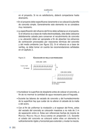 albañilería
201
en el proyecto. Si no es satisfactorio, deberá compactarse hasta
alcanzarlo.
• En el proyecto debe especificarse claramente si se colocará la plantilla
de concreto simple. Generalmente este elemento no se considera
muy necesario.
• La especificación del refuerzo del firme debe señalarse en el proyecto.
Si el refuerzo es a base de malla electrosoldada, ésta debe colocarse
debidamente calzada para conservar el recubrimiento de concreto
y su ubicación debe ser apropiada a fin de absorber los esfuerzos
de contracción provocados por reacciones térmicas del concreto
y del medio ambiente (ver figura 23). Si el refuerzo es a base de
varillas, se debe tomar en cuenta las recomendaciones señaladas
en el Capítulo 2.
	 Figura 21		 Colocación de malla electrosoldada
• Humedecer la superficie de desplante antes de colocar el concreto, a
fin de no mermar la cantidad de agua necesaria para el fraguado.
• Durante las labores de vaciado de concreto y del humedecimiento
de la superficie hay que cuidar de no alterar el calzado de la malla
o del acero.
• Con el fin de uniformar la nivelación y el espesor del firme, antes
del vaciado del concreto se colocarán maestras a no más de 2 m
de separación entre sí. Éstas son referencias hechas de mezcla de
Mortero Maestro Holcim Apasco-arena en proporción 1:5. Durante
el colado del concreto se colocará sobre ellas un elemento lo
suficientemente rígido y horizontal para extender y nivelar la mezcla.
CON UNA CAPA
El menor
5 cm o h/3
CON DOS CAPAS
El min. recomendado
en el Cap.2
h
Índice general lÍndice sintético I
 