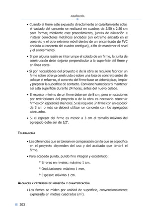 albañilería
203
• Cuando el firme esté expuesto directamente al calentamiento solar,
el vaciado del concreto se realizará en cuadros de 2.50 x 2.50 cm
para formar, mediante este procedimiento, juntas de dilatación e
instalar conectores metálicos anclados (un extremo anclado en el
concreto y el otro extremo móvil dentro de un encamisado de PVC
anclado al concreto del cuadro contiguo), a fin de mantener el nivel
y el alineamiento.
• Si por alguna razón se interrumpe el colado de un firme, la junta de
construcción debe dejarse perpendicular a la superficie del firme y
en línea recta.
• Si por necesidades del proyecto o de la obra se requiere fabricar un
firme sobre otro ya construido o sobre una losa de concreto antes de
colocar el refuerzo, el concreto del firme base se deberá picar, limpiar
y preparar la superficie de contacto. Conviene humedecer y mantener
así esta superficie durante 24 horas, antes del nuevo colado.
• El espesor mínimo de un firme debe ser de 8 cm, pero en ocasiones
por restricciones del proyecto o de la obra es necesario construir
firmes con espesores menores. Si se requiere un firme con un espesor
de 3 cm o más se deberá utilizar un concreto con los agregados
adecuados.
• Si el espesor del firme es menor a 3 cm el tamaño máximo del
agregado debe ser de 1/2”.
Tolerancias
• Las diferencias que se toleran en comparación con lo que se especifica
en el proyecto dependen del uso y del acabado que tendrá el
firme.
• Para acabado pulido, pulido fino integral y escobillado:
° Errores en niveles: máximo 1 cm.
° Ondulaciones: máximo 1 mm.
° Espesor: máximo 1 cm.
Alcances y criterios de medición y cuantificación
• Los firmes se miden por unidad de superficie, convencionalmente
expresada en metros cuadrados (m2
).
Índice general lÍndice sintético I
 
