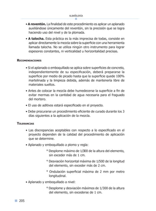 albañilería
205
• A reventón. La finalidad de este procedimiento es aplicar un aplanado
auxiliándose únicamente del reventón, sin la precisión que se logra
haciendo uso del nivel y de la plomada.
• A talocha. Esta práctica es la más imprecisa de todas, consiste en
aplicar directamente la mezcla sobre la superficie con una herramienta
llamada talocha. No se utiliza ningún otro instrumento para lograr
espesores constantes, ni verticalidad u horizontalidad precisas.
Recomendaciones
• Si el aplanado o emboquillado se aplica sobre superficies de concreto,
independientemente de su especificación, deberá prepararse la
superficie por medio de picado hasta que la superficie quede 100%
martelinada y la limpieza debida, además de mantenerla libre de
materiales sueltos.
• Antes de colocar la mezcla debe humedecerse la superficie a fin de
evitar mermas en la cantidad de agua necesaria para el fraguado
del mortero.
• El uso de aditivos estará especificado en el proyecto.
• Debe procurarse un procedimiento eficiente de curado durante los 3
días siguientes a la aplicación de la mezcla.
Tolerancias
• Las discrepancias aceptables con respecto a lo especificado en el
proyecto dependen de la calidad del procedimiento de aplicación
que se determine.
• Aplanado y emboquillado a plomo y regla:
° Desplome máximo de 1/300 de la altura del elemento,
sin exceder más de 1 cm.
° Desviación horizontal máxima de 1/500 de la longitud
del elemento, sin exceder más de 2 cm.
° Ondulación superficial máxima de 2 mm por metro
longitudinal.
• Aplanado y emboquillado a nivel:
° Desplome y desviación máximos de 1/300 de la altura
del elemento, sin excederse de 1 cm.
Índice general lÍndice sintético I
 