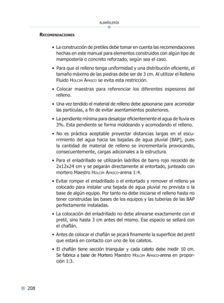 albañilería
208
Recomendaciones
• La construcción de pretiles debe tomar en cuenta las recomendaciones
hechas en este manual para elementos construidos con algún tipo de
mampostería o concreto reforzado, según sea el caso.
• Para que el relleno tenga uniformidad y una distribución eficiente, el
tamaño máximo de las piedras debe ser de 3 cm. Al utilizar el Relleno
Fluido Holcim Apasco se evita esta restricción.
• Colocar maestras para referenciar los diferentes espesores del
relleno.
• Una vez tendido el material de relleno debe apisonarse para acomodar
las partículas, a fin de evitar asentamientos posteriores.
• La pendiente mínima para desalojar eficientemente el agua de lluvia es
3%. Esta pendiente se forma moldeando y acomodando el relleno.
• No es práctica aceptable proyectar distancias largas en el escu-
rrimiento del agua hacia las bajadas de agua pluvial (BAP), pues
la cantidad de material de relleno se incrementaría provocando,
consecuentemente, cargas adicionales a la estructura.
• Para el enladrillado se utilizarán ladrillos de barro rojo recocido de
2x12x24 cm y se pegarán directamente al entortado, junteado con
mortero Maestro Holcim Apasco-arena 1:4.
• Evitar romper el enladrillado o el entortado y remover el relleno ya
colocado para instalar una bajada de agua pluvial no prevista o la
base de algún equipo. Por tanto no debe iniciarse el relleno hasta no
tener construidas las bases de los equipos y las tuberías de las BAP
perfectamente instaladas.
• La colocación del enladrillado no debe alinearse exactamente con el
pretil, sino hasta 3 cm antes del mismo. Ese espacio se sellará con
el chaflán.
• Antes de colocar el chaflán se picará finamente la superficie del pretil
que estará en contacto con uno de los catetos.
• El chaflán tiene sección triangular y cada cateto debe medir 10 cm.
Se fabrica a base de Mortero Maestro Holcim Apasco-arena en propor-
ción 1:3.
Índice general lÍndice sintético I
 