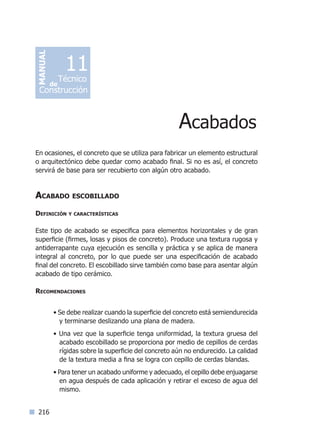 216
En ocasiones, el concreto que se utiliza para fabricar un elemento estructural
o arquitectónico debe quedar como acabado final. Si no es así, el concreto
servirá de base para ser recubierto con algún otro acabado.
Acabado escobillado
Definición y características
Este tipo de acabado se especifica para elementos horizontales y de gran
superficie (firmes, losas y pisos de concreto). Produce una textura rugosa y
antiderrapante cuya ejecución es sencilla y práctica y se aplica de manera
integral al concreto, por lo que puede ser una especificación de acabado
final del concreto. El escobillado sirve también como base para asentar algún
acabado de tipo cerámico.
Recomendaciones
• Se debe realizar cuando la superficie del concreto está semiendurecida
y terminarse deslizando una plana de madera.
• Una vez que la superficie tenga uniformidad, la textura gruesa del
acabado escobillado se proporciona por medio de cepillos de cerdas
rígidas sobre la superficie del concreto aún no endurecido. La calidad
de la textura media a fina se logra con cepillo de cerdas blandas.
• Para tener un acabado uniforme y adecuado, el cepillo debe enjuagarse
en agua después de cada aplicación y retirar el exceso de agua del
mismo.
Acabados
MANUAL
Técnico
Construcción
de
11
Índice general lÍndice sintético I
 