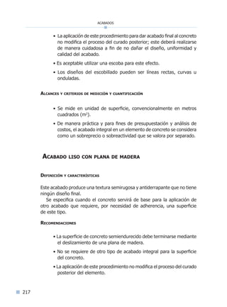 217
• La aplicación de este procedimiento para dar acabado final al concreto
no modifica el proceso del curado posterior; este deberá realizarse
de manera cuidadosa a fin de no dañar el diseño, uniformidad y
calidad del acabado.
• Es aceptable utilizar una escoba para este efecto.
• Los diseños del escobillado pueden ser líneas rectas, curvas u
onduladas.
Alcances y criterios de medición y cuantificación
• Se mide en unidad de superficie, convencionalmente en metros
cuadrados (m2
).
• De manera práctica y para fines de presupuestación y análisis de
costos, el acabado integral en un elemento de concreto se considera
como un sobreprecio o sobreactividad que se valora por separado.
Acabado liso con plana de madera
Definición y características
Este acabado produce una textura semirugosa y antiderrapante que no tiene
ningún diseño final.
Se especifica cuando el concreto servirá de base para la aplicación de
otro acabado que requiere, por necesidad de adherencia, una superficie
de este tipo.
Recomendaciones
• La superficie de concreto semiendurecido debe terminarse mediante
el deslizamiento de una plana de madera.
• No se requiere de otro tipo de acabado integral para la superficie
del concreto.
• La aplicación de este procedimiento no modifica el proceso del curado
posterior del elemento.
acabados
Índice general lÍndice sintético I
 