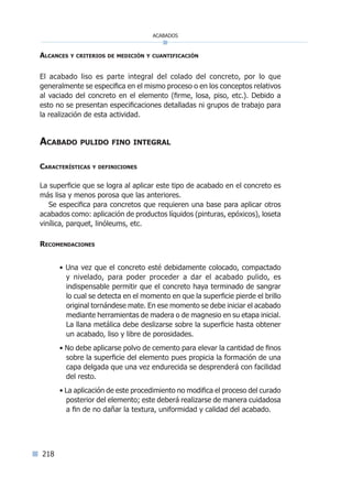 218
acabados
Alcances y criterios de medición y cuantificación
El acabado liso es parte integral del colado del concreto, por lo que
generalmente se especifica en el mismo proceso o en los conceptos relativos
al vaciado del concreto en el elemento (firme, losa, piso, etc.). Debido a
esto no se presentan especificaciones detalladas ni grupos de trabajo para
la realización de esta actividad.
Acabado pulido fino integral
Características y definiciones
La superficie que se logra al aplicar este tipo de acabado en el concreto es
más lisa y menos porosa que las anteriores.
Se especifica para concretos que requieren una base para aplicar otros
acabados como: aplicación de productos líquidos (pinturas, epóxicos), loseta
vinílica, parquet, linóleums, etc.
Recomendaciones
• Una vez que el concreto esté debidamente colocado, compactado
y nivelado, para poder proceder a dar el acabado pulido, es
indispensable permitir que el concreto haya terminado de sangrar
lo cual se detecta en el momento en que la superficie pierde el brillo
original tornándese mate. En ese momento se debe iniciar el acabado
mediante herramientas de madera o de magnesio en su etapa inicial.
La llana metálica debe deslizarse sobre la superficie hasta obtener
un acabado, liso y libre de porosidades.
• No debe aplicarse polvo de cemento para elevar la cantidad de finos
sobre la superficie del elemento pues propicia la formación de una
capa delgada que una vez endurecida se desprenderá con facilidad
del resto.
• La aplicación de este procedimiento no modifica el proceso del curado
posterior del elemento; este deberá realizarse de manera cuidadosa
a fin de no dañar la textura, uniformidad y calidad del acabado.
Índice general lÍndice sintético I
 