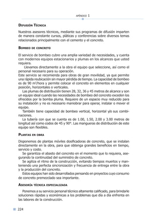 apéndice 1
224
Difusión Técnica
Nuestros asesores técnicos, mediante sus programas de difusión imparten
de manera constante cursos, pláticas y conferencias sobre diversos temas
relacionados principalmente con el cemento y el concreto.
Bombeo de concreto
El servicio de bombeo cubre una amplia variedad de necesidades, y cuenta
con modernos equipos estacionarios y plumas en los alcances que usted
requiera.
Llevamos directamente a la obra el equipo que seleccione, así como el
personal necesario para su operación.
Este servicio se recomienda para obras de gran movilidad, ya que permite
una rápida reubicación sin mayor pérdida de tiempo. La capacidad de bombeo
es de 90 m3
/hora y permite colocar el concreto en elementos en cualquier
posición, horizontales o verticales.
Las plumas de distribución tienen 28, 32, 36 y 45 metros de alcance y son
un equipo ideal cuando las necesidades de bombeo del concreto exceden los
ofrecidos por la bomba pluma. Requiere de un espacio muy reducido para
su instalación y no es necesario maniobrar para operar, instalar o mover el
equipo.
También tiene capacidad de bombeo vertical, horizontal y/o sus combi-
naciones.
La tubería con que se cuenta es de 1.00, 1.50, 2.00 y 3.00 metros de
longitud así como codos de 45 y 90°. Las mangueras de distribución de este
equipo son flexibles.
Plantas en obra
Disponemos de plantas móviles dosificadoras de concreto, que se instalan
directamente en la obra, para que obtenga grandes beneficios en tiempo,
servicio y costo.
Se garantiza el abasto del concreto en el momento que lo requiera, ase-
gurando la continuidad del suministro de concreto.
Se agiliza el ritmo de la construcción, evitando tiempos muertos y man-
teniendo una perfecta sincronización y frecuencia de entrega entre la obra
y la producción del concreto.
Estos equipos han sido desarrollados pensando en proyectos cuyo consumo
de concreto premezclado sea importante.
Asesoría técnica especializada
Ponemos a su servicio personal técnico altamente calificado, para brindarle
soluciones rápidas y económicas a los problemas que día a día enfrenta en
las labores de la construcción.
Índice general lÍndice sintético I
 