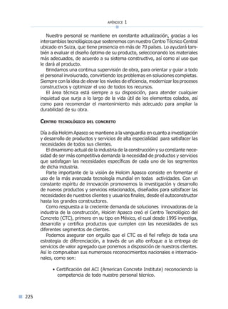 apéndice 1
225
Nuestro personal se mantiene en constante actualización, gracias a los
intercambios tecnológicos que sostenemos con nuestro Centro Técnico Central
ubicado en Suiza, que tiene presencia en más de 70 países. Lo ayudará tam-
bién a evaluar el diseño óptimo de su producto, seleccionando los materiales
más adecuados, de acuerdo a su sistema constructivo, así como al uso que
le dará al producto.
Brindamos una continua supervisión de obra, para orientar y guiar a todo
el personal involucrado, convirtiendo los problemas en soluciones completas.
Siempre con la idea de elevar los niveles de eficiencia, modernizar los procesos
constructivos y optimizar el uso de todos los recursos.
El área técnica está siempre a su disposición, para atender cualquier
inquietud que surja a lo largo de la vida útil de los elementos colados, así
como para recomendar el mantenimiento más adecuado para ampliar la
durabilidad de su obra.
Centro tecnológico del concreto
Día a día Holcim Apasco se mantiene a la vanguardia en cuanto a investigación
y desarrollo de productos y servicios de alta especialidad para satisfacer las
necesidades de todos sus clientes.
El dinamismo actual de la industria de la construcción y su constante nece-
sidad de ser más competitiva demanda la necesidad de productos y servicios
que satisfagan las necesidades específicas de cada uno de los segmentos
de dicha industria.
Parte importante de la visión de Holcim Apasco consiste en fomentar el
uso de la más avanzada tecnología mundial en todas actividades. Con un
constante espíritu de innovación promovemos la investigación y desarrollo
de nuevos productos y servicios relacionados, diseñados para satisfacer las
necesidades de nuestros clientes y usuarios finales, desde el autoconstructor
hasta los grandes constructores.
Como respuesta a la creciente demanda de soluciones innovadoras de la
industria de la construcción, Holcim Apasco creó el Centro Tecnológico del
Concreto (CTC), primero en su tipo en México, el cual desde 1995 investiga,
desarrolla y certifica productos que cumplen con las necesidades de sus
diferentes segmentos de clientes.
Podemos asegurar con orgullo que el CTC es el fiel reflejo de toda una
estrategia de diferenciación, a través de un alto enfoque a la entrega de
servicios de valor agregado que ponemos a disposición de nuestros clientes.
Así lo comprueban sus numerosos reconocimientos nacionales e internacio-
nales, como son:
• Certificación del ACI (American Concrete Institute) reconociendo la
competencia de todo nuestro personal técnico.
Índice general lÍndice sintético I
 