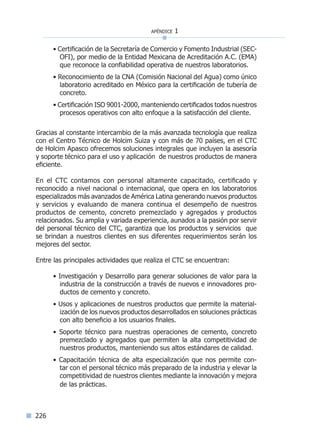 apéndice 1
226
• Certificación de la Secretaría de Comercio y Fomento Industrial (SEC-
OFI), por medio de la Entidad Mexicana de Acreditación A.C. (EMA)
que reconoce la confiabilidad operativa de nuestros laboratorios.
• Reconocimiento de la CNA (Comisión Nacional del Agua) como único
laboratorio acreditado en México para la certificación de tubería de
concreto.
• Certificación ISO 9001-2000, manteniendo certificados todos nuestros
procesos operativos con alto enfoque a la satisfacción del cliente.
Gracias al constante intercambio de la más avanzada tecnología que realiza
con el Centro Técnico de Holcim Suiza y con más de 70 países, en el CTC
de Holcim Apasco ofrecemos soluciones integrales que incluyen la asesoría
y soporte técnico para el uso y aplicación de nuestros productos de manera
eficiente.
En el CTC contamos con personal altamente capacitado, certificado y
reconocido a nivel nacional o internacional, que opera en los laboratorios
especializados más avanzados de América Latina generando nuevos productos
y servicios y evaluando de manera continua el desempeño de nuestros
productos de cemento, concreto premezclado y agregados y productos
relacionados. Su amplia y variada experiencia, aunados a la pasión por servir
del personal técnico del CTC, garantiza que los productos y servicios que
se brindan a nuestros clientes en sus diferentes requerimientos serán los
mejores del sector.
Entre las principales actividades que realiza el CTC se encuentran:
• Investigación y Desarrollo para generar soluciones de valor para la
industria de la construcción a través de nuevos e innovadores pro-
ductos de cemento y concreto.
• Usos y aplicaciones de nuestros productos que permite la material-
ización de los nuevos productos desarrollados en soluciones prácticas
con alto beneficio a los usuarios finales.
• Soporte técnico para nuestras operaciones de cemento, concreto
premezclado y agregados que permiten la alta competitividad de
nuestros productos, manteniendo sus altos estándares de calidad.
• Capacitación técnica de alta especialización que nos permite con-
tar con el personal técnico más preparado de la industria y elevar la
competitividad de nuestros clientes mediante la innovación y mejora
de las prácticas.
Índice general lÍndice sintético I
 