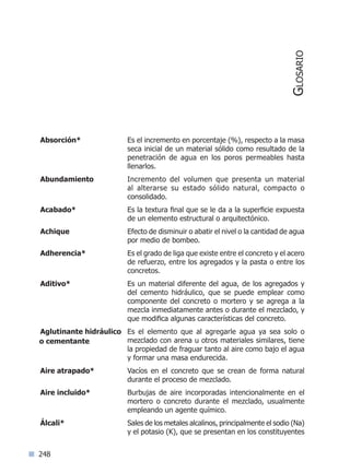 248
Absorción* 	 Es el incremento en porcentaje (%), respecto a la masa
seca inicial de un material sólido como resultado de la
penetración de agua en los poros permeables hasta
llenarlos.
Abundamiento 	 Incremento del volumen que presenta un material
al alterarse su estado sólido natural, compacto o
consolidado.
Acabado* 	 Es la textura final que se le da a la superficie expuesta
de un elemento estructural o arquitectónico.
Achique 	 Efecto de disminuir o abatir el nivel o la cantidad de agua
por medio de bombeo.
Adherencia* 	 Es el grado de liga que existe entre el concreto y el acero
de refuerzo, entre los agregados y la pasta o entre los
concretos.
Aditivo* 	 Es un material diferente del agua, de los agregados y
del cemento hidráulico, que se puede emplear como
componente del concreto o mortero y se agrega a la
mezcla inmediatamente antes o durante el mezclado, y
que modifica algunas características del concreto.
Aglutinante hidráulico 	 Es el elemento que al agregarle agua ya sea solo o
mezclado con arena u otros materiales similares, tiene
la propiedad de fraguar tanto al aire como bajo el agua
y formar una masa endurecida.
Aire atrapado* 	 Vacíos en el concreto que se crean de forma natural
durante el proceso de mezclado.
Aire incluido* 	 Burbujas de aire incorporadas intencionalmente en el
mortero o concreto durante el mezclado, usualmente
empleando un agente químico.
Álcali* 	 Sales de los metales alcalinos, principalmente el sodio (Na)
y el potasio (K), que se presentan en los constituyentes
o cementante
Glosario
Índice general lÍndice sintético I
 