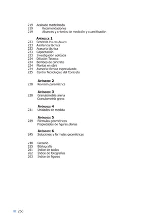 260
219 Acabado martelinado
219 Recomendaciones
219 Alcances y criterios de medición y cuantificación
Apéndice 1
223 Servicios Holcim Apasco
223 Asistencia técnica
223 Asesoría técnica
223 Capacitación
223 Investigación aplicada
224 Difusión Técnica
224 Bombeo de concreto
224 Plantas en obra
224 Asesoría técnica especializada
225 Centro Tecnológico del Concreto
Apéndice 2
228 Revisión paramétrica
Apéndice 3
230 Granulometría arena
Granulometría grava
Apéndice 4
231 Unidades de medida
Apéndice 5
239 Fórmulas geométricas
Propiedades de figuras planas
Apéndice 6
245 Soluciones y fórmulas geométricas
248 Glosario
255 Bibliografía
261 Índice de tablas
262 Índice de fotografías
263 Índice de figuras
Índice sintético I Siguiente lAnterior l
 