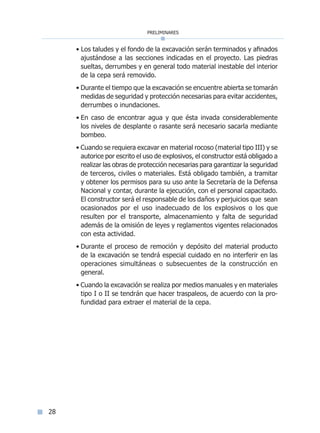 preliminares
28
• Los taludes y el fondo de la excavación serán terminados y afinados
ajustándose a las secciones indicadas en el proyecto. Las piedras
sueltas, derrumbes y en general todo material inestable del interior
de la cepa será removido.
• Durante el tiempo que la excavación se encuentre abierta se tomarán
medidas de seguridad y protección necesarias para evitar accidentes,
derrumbes o inundaciones.
• En caso de encontrar agua y que ésta invada considerablemente
los niveles de desplante o rasante será necesario sacarla mediante
bombeo.
• Cuando se requiera excavar en material rocoso (material tipo III) y se
autorice por escrito el uso de explosivos, el constructor está obligado a
realizar las obras de protección necesarias para garantizar la seguridad
de terceros, civiles o materiales. Está obligado también, a tramitar
y obtener los permisos para su uso ante la Secretaría de la Defensa
Nacional y contar, durante la ejecución, con el personal capacitado.
El constructor será el responsable de los daños y perjuicios que sean
ocasionados por el uso inadecuado de los explosivos o los que
resulten por el transporte, almacenamiento y falta de seguridad
además de la omisión de leyes y reglamentos vigentes relacionados
con esta actividad.
• Durante el proceso de remoción y depósito del material producto
de la excavación se tendrá especial cuidado en no interferir en las
operaciones simultáneas o subsecuentes de la construcción en
general.
• Cuando la excavación se realiza por medios manuales y en materiales
tipo I o II se tendrán que hacer traspaleos, de acuerdo con la pro-
fundidad para extraer el material de la cepa.
Índice general lÍndice sintético I
 