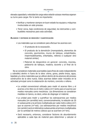 preliminares
35
elevada capacidad y velocidad de carga estos estarán ociosos mientras esperan
su turno para cargar. Por lo tanto es importante:
• Verificar y mantener siempre en buen estado los equipos y máquinas
involucradas en este proceso.
• Tener cerca, bajo condiciones de seguridad, los lubricantes y com-
bustibles necesarios para esta actividad.
Alcances y criterios de medición y cuantificación
• Los materiales que se consideran para efectuar los acarreos son:
° El producto de la excavación.
° El producto de la demolición (mampostería, elementos de
concreto, pavimentos, muros de tabique, enladrillados,
impermeabilizantes, entortados, rellenos o cualquier otro
material similar)
° Material de desperdicio en general: concreto, mezclas,
pedacería de tabique, madera; durante y al final de la
obra.
No se consideran materiales acarreables (para fines de costo independiente
y cobrable) dentro ni fuera de la obra: arena, grava, piedra braza, agua,
tepetate y/u otros materiales que se utilicen dentro de los alcances del proceso
constructivo de la obra nueva. Estos acarreos deben estar incluidos en la
actividad principal como la elaboración de mortero, concreto o relleno.
• La unidad convencional utilizada para medir el acarreo libre y el
acarreo a tiro libre es el metro cúbico (m3
) tanto para el acarreo por
medios manuales como mecánicos. Las dimensiones se consideran
medidas en banco, es decir, antes de disgregar el material.
• La unidad para medir y cuantificar los sobreacarreos por medios
manuales (en carretilla) será, convencionalmente, la estación de 20
m subsecuente a la primera multiplicada por cada metro cúbico (m3
)
que se acarree (m3
-est). Los sobreacarreos por medios mecánicos
(en camión) será en kilómetros subsecuentes al primero multiplicados
por la cantidad de metros cúbicos que se acarreen (m3
-km).
• Será necesario, entonces, considerar factores de abundamiento
aplicables a cada tipo de material para determinar y calcular el
Índice general lÍndice sintético I
 