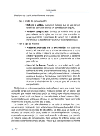 preliminares
37
El relleno se clasifica de diferentes maneras:
• Por el grado de compactación:
° Relleno a volteo. Cuando el material que se usa para el
relleno se coloca en el sitio sin compactación alguna.
° Relleno compactado. Cuando al material que se usa
para rellenar se le aplica un proceso para aumentar su
peso volumétrico (eliminación de vacíos) con el objeto de
incrementar la resistencia y disminuir la compresibilidad.
• Por el tipo de material
° Material producto de la excavación. En ocasiones
cuando el material sobre el cual se construye y sobre
el que se aloja el sistema de cimentación es resistente,
estable y presenta gran capacidad de cohesión al aplicar la
compactación, además de no estar contaminado, se utiliza
para rellenar.
° Material de banco. Cuando las características del suelo
no son apropiadas para usarse como material de relleno se
sustituirá por otro proveniente de un banco de préstamo.
Entendiéndose por banco de préstamo el sitio de preferencia
cercano a la obra y formado por material inherte, libre de
contaminación y de granulometría uniforme que permita
alcanzar el nivel óptimo de humedad para el proceso de
compactación.
El objeto de un relleno compactado es densificar el suelo y se puede hacer
aplicando carga con un peso estático; mediante golpes con un objeto; por
vibración; por medios manuales (pisón de mano) o por medios mecánicos
ligeros o pesados (vibroapisonador, placa vibratoria, aplanadoras o rodillos).
La compactación se utiliza para eliminar los asentamientos y para hacer más
impermeable el suelo, cuando sea el caso.
La compactación que debe obtenerse en los rellenos se especifica como
un porcentaje mínimo del peso volumétrico máximo con humedad óptima
que se determina en pruebas de laboratorio. Es decir, para un suelo y un
esfuerzo de compactación dado, existe un contenido óptimo de humedad,
expresado en porcentaje con respecto al peso del suelo seco, que permite
el máximo grado de compactación. Para verificar lo anterior existe una
prueba de laboratorio llamada prueba Proctor que se desprende de la norma
Índice general lÍndice sintético I
 