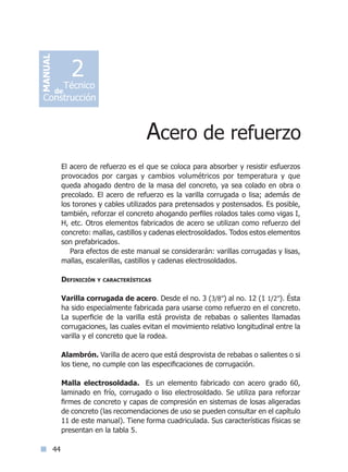 44
El acero de refuerzo es el que se coloca para absorber y resistir esfuerzos
provocados por cargas y cambios volumétricos por temperatura y que
queda ahogado dentro de la masa del concreto, ya sea colado en obra o
precolado. El acero de refuerzo es la varilla corrugada o lisa; además de
los torones y cables utilizados para pretensados y postensados. Es posible,
también, reforzar el concreto ahogando perfiles rolados tales como vigas I,
H, etc. Otros elementos fabricados de acero se utilizan como refuerzo del
concreto: mallas, castillos y cadenas electrosoldados. Todos estos elementos
son prefabricados.
Para efectos de este manual se considerarán: varillas corrugadas y lisas,
mallas, escalerillas, castillos y cadenas electrosoldados.
Definición y características
Varilla corrugada de acero. Desde el no. 3 (3/8”) al no. 12 (1 1/2”). Ésta
ha sido especialmente fabricada para usarse como refuerzo en el concreto.
La superficie de la varilla está provista de rebabas o salientes llamadas
corrugaciones, las cuales evitan el movimiento relativo longitudinal entre la
varilla y el concreto que la rodea.
Alambrón. Varilla de acero que está desprovista de rebabas o salientes o si
los tiene, no cumple con las especificaciones de corrugación.
Malla electrosoldada. Es un elemento fabricado con acero grado 60,
laminado en frío, corrugado o liso electrosoldado. Se utiliza para reforzar
firmes de concreto y capas de compresión en sistemas de losas aligeradas
de concreto (las recomendaciones de uso se pueden consultar en el capítulo
11 de este manual). Tiene forma cuadriculada. Sus características físicas se
presentan en la tabla 5.
Acero de refuerzo
MANUAL
Técnico
Construcción
de
2
Índice general lÍndice sintético I
 