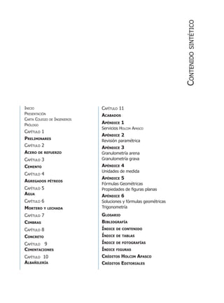 Inicio
Presentación
Carta Colegio de Ingenieros
Prólogo
Capítulo 1
Preliminares
Capítulo 2
Acero de refuerzo
Capítulo 3
Cemento
Capítulo 4
Agregados pétreos
Capítulo 5
Agua
Capítulo 6
Mortero y lechada
Capítulo 7
Cimbras
Capítulo 8
Concreto
Capítulo 9
Cimentaciones
Capítulo 10
Albañilería
Capítulo 11
Acabados
Apéndice 1
Servicios Holcim Apasco
Apéndice 2
Revisión paramétrica
Apéndice 3
Granulometría arena
Granulometría grava
Apéndice 4
Unidades de medida
Apéndice 5
Fórmulas Geométricas
Propiedades de figuras planas
Apéndice 6
Soluciones y fórmulas geométricas
Trigonometría
Glosario
Bibliografía
Índice de contenido
Índice de tablas
Índice de fotografías
Índice figuras
Créditos Holcim Apasco
Créditos Editoriales
Contenidosintético
 