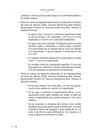 acero de refuerzo
52
y dañarlo, a menos que las puntas tengan un recubrimiento plástico.
No utilizar madera.
• Tomar en cuenta las siguientes tolerancias en la colocación y ubicación
del acero de refuerzo (CSRI: Concrete Reinforcing Steel Institute.
Recomended Practice for Planning Reinforcing Bars. Manual of
Standard Practice)
° En vigas y losas: ±6 mm en la distancia especificada desde
la cara de tensión o de compresión; ±25 mm en el corte
longitudinal y ±30 mm en la colocación longitudinal.
° En vigas y columnas, el peralte “d” (distancia entre el armado
del lecho sujeto a compresión y el lecho sujeto a tensión)
no es permisible que se reduzca más de 3 mm con relación
a lo especificado, ni que se reduzca el recubrimiento más
de 5 mm.
° En cualquier elemento estructural el recubrimiento no debe
variar ± 5 mm de lo especificado.
° En armados críticos se recomienda especificar 75 mm más
de longitud con relación a la mínima calculada para varillas,
a fin de compensar la acumulación de tolerancias.
• Tomar en cuenta las siguientes tolerancias en los espaciamientos
del acero de refuerzo (CSRI: Concrete Reinforcing Steel Institute.
Recomended Practice for Planning Reinforcing Bars. Manual of
Standard Practice).
° En las losas anchas y en muros altos: ±13 mm de espacia-
miento entre varillas con relación a lo especificado.
° En las vigas y columnas, el espaciamiento lateral y el es-
paciamiento entre capas múltiples de varillas no debe ser
menor al especificado pero puede excederse 6 mm como
máximo.
° En las columnas, la distancia libre mínima entre varillas
paralelas será la que resulte mayor al dividir entre 1.5 veces
el tamaño máximo del agregado y, para varillas del no. 2.5
al no. 8, de 38 mm y para varillas del no. 10 o mayores, 1.5
veces el diámetro nominal de la varilla.
Índice general lÍndice sintético I
 
