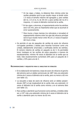 acero de refuerzo
54
° En las vigas y trabes, la distancia libre mínima entre las
varillas paralelas será la que resulte mayor al dividir entre
1.5 veces el tamaño máximo del agregado y, para varillas
del no. 2.5 al no. 8, de 38 mm y para varillas del no.10 o
mayores, 1.5 veces el diámetro nominal de la varilla.
° En las vigas y columnas, el espaciamiento entre los estribos
será ±25 mm, pero es importante evitar que se acumule el
error sucesivamente.
° Para muros y losas macizas (no reticulares o nervadas) el
espaciamiento máximo entre los ejes del refuerzo principal
será el que resulte menor entre 46 cm y 3 veces el espesor
del muro o losa.
• Se permite el uso de paquetes de varillas de acero de refuerzo
corrugadas paralelas y atadas para hacerlas funcionar como una
unidad, debidamente amarradas y confinadas dentro de estribos.
El número máximo de varillas en paquete es de 4. Es permisible
tener traslapes en las varillas de estos paquetes a manera de
escalonamiento: mínimo 40 veces el diámetro de la varilla que se
trate. Este escalonamiento aumentará 20% para un paquete de 3
varillas y 33% para uno de 4.
Recomendaciones y requisitos para el habilitado de dobleces
• En la elaboración de bastones a base de acero de refuerzo el gancho
del extremo será un doblez semicircular de 180° más una extensión
mínima de 4 veces el diámetro de la varilla, pero no menor a 65 mm
(ver tabla 12).
• La escuadra a base de acero de refuerzo será un doblez perpen-
dicular (90°) al eje longitudinal de la varilla más una extensión 12
veces el diámetro de la varilla como mínimo y en el extremo libre
(ver tabla 12).
• Para varillas o alambrón que funcionen como estribos, el doblez debe
ser a 135° más una extensión mínima de 6 veces el diámetro de la
varilla o alambrón pero no menor de 65 mm.
Índice general lÍndice sintético I
 