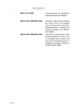acero de refuerzo
61
NMX-H-121-1988 Procedimiento de soldadura
estructural-acero de refuerzo.
NMX-B-253-CANACERO-2006 Industria siderúrgica-alambre
de acero liso o corrugado
para refuerzo de concreto-
especificaciones y métodos de
prueba (cancela a la NMX-B-
253-1988).
NMX-B-290-CANACERO-2006 Industria siderúrgica-malla
electrosoldada de acero liso
o corrugado para refuerzo de
concreto-especificaciones y
métodos de prueba (cancela a
la NMX-B-290-1988).
Índice general lÍndice sintético I
 