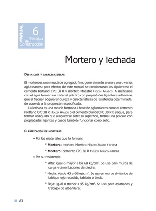 83
Definición y características
El mortero es una mezcla de agregado fino, generalmente arena y uno o varios
aglutinantes; para efectos de este manual se considerarán los siguientes: el
cemento Portland CPC 30 R y mortero Maestro Holcim Ap asco. Al mezclarse
con el agua forman un material plástico con propiedades ligantes y adhesivas
que al fraguar adquieren dureza y características de resistencia determinada,
de acuerdo a la proporción especificada.
La lechada es una mezcla formada a base de aglutinantes como el cemento
Portland CPC 30 R Holcim Apasco o el cemento blanco CPC 30 R B y agua, para
formar un líquido que al aplicarse sobre la superficie, forma una película con
propiedades ligantes y puede también funcionar como sello.
Clasificación de morteros
  
• Por los materiales que lo forman:
° Mortero: mortero Maestro Holcim Apasco+arena
° Mortero: cemento CPC 30 R Holcim Apasco+arena
• Por su resistencia:
° Alta: igual o mayor a los 60 kg/cm2
. Se usa para muros de
carga y cimentaciones de piedra.
° Media: desde 45 a 60 kg/cm2
. Se usa en muros divisorios de
tabique rojo recocido, tabicón o block.
° Baja: igual o menor a 45 kg/cm2
. Se usa para aplanados y
trabajos de albañilería.
Mortero y lechada
MANUAL
Técnico
Construcción
de
6
Índice general lÍndice sintético I
 