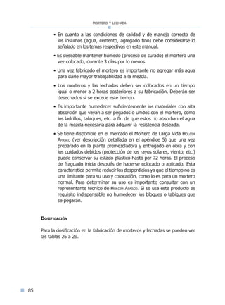 mortero y lechada
85
• En cuanto a las condiciones de calidad y de manejo correcto de
los insumos (agua, cemento, agregado fino) debe considerarse lo
señalado en los temas respectivos en este manual.
• Es deseable mantener húmedo (proceso de curado) el mortero una
vez colocado, durante 3 días por lo menos.
• Una vez fabricado el mortero es importante no agregar más agua
para darle mayor trabajabilidad a la mezcla.
• Los morteros y las lechadas deben ser colocados en un tiempo
igual o menor a 2 horas posteriores a su fabricación. Deberán ser
desechados si se excede este tiempo.
• Es importante humedecer suficientemente los materiales con alta
absorción que vayan a ser pegados o unidos con el mortero, como
los ladrillos, tabiques, etc. a fin de que estos no absorban el agua
de la mezcla necesaria para adquirir la resistencia deseada.
• Se tiene disponible en el mercado el Mortero de Larga Vida Holcim
Apasco (ver descripción detallada en el apéndice 5) que una vez
preparado en la planta premezcladora y entregado en obra y con
los cuidados debidos (protección de los rayos solares, viento, etc.)
puede conservar su estado plástico hasta por 72 horas. El proceso
de fraguado inicia después de haberse colocado o aplicado. Esta
característica permite reducir los desperdicios ya que el tiempo no es
una limitante para su uso y colocación, como lo es para un mortero
normal. Para determinar su uso es importante consultar con un
representante técnico de Holcim Apasco. Si se usa este producto es
requisito indispensable no humedecer los bloques o tabiques que
se pegarán.
Dosificación
Para la dosificación en la fabricación de morteros y lechadas se pueden ver
las tablas 26 a 29.
Índice general lÍndice sintético I
 