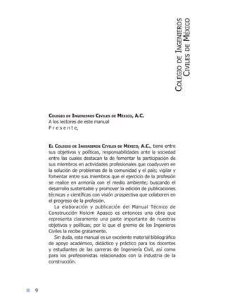 Colegio de Ingenieros Civiles de México, A.C.
A los lectores de este manual
P r e s e n t e,
El Colegio de Ingenieros Civiles de México, A.C., tiene entre
sus objetivos y políticas, responsabilidades ante la sociedad
entre las cuales destacan la de fomentar la participación de
sus miembros en actividades profesionales que coadyuven en
la solución de problemas de la comunidad y el país; vigilar y
fomentar entre sus miembros que el ejercicio de la profesión
se realice en armonía con el medio ambiente; buscando el
desarrollo sustentable y promover la edición de publicaciones
técnicas y científicas con visión prospectiva que colaboren en
el progreso de la profesión.
La elaboración y publicación del Manual Técnico de
Construcción Holcim Apasco es entonces una obra que
representa claramente una parte importante de nuestros
objetivos y políticas; por lo que el gremio de los Ingenieros
Civiles la recibe gratamente.
Sin duda, este manual es un excelente material bibliográfico
de apoyo académico, didáctico y práctico para los docentes
y estudiantes de las carreras de Ingeniería Civil, así como
para los profesionistas relacionados con la industria de la
construcción.
ColegiodeIngenieros
CivilesdeMéxico
Índice general lÍndice sintético I
 