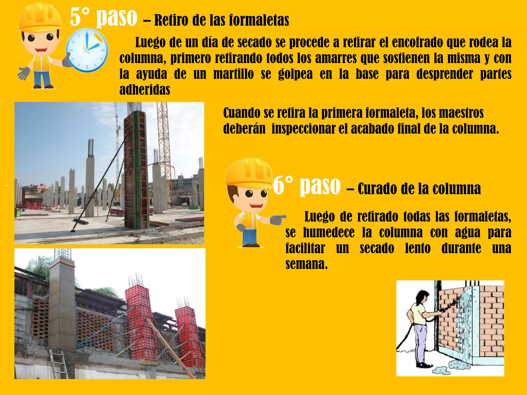 .
5° paso – Retiro de las formaletas
Luego de un día de secado se procede a retirar el encofrado que rodea la
columna, primero retirando todos los amarres que sostienen la misma y con
la ayuda de un martillo se golpea en la base para desprender partes
adheridas
Cuando se retira la primera formaleta, los maestros
deberán inspeccionar el acabado final de la columna.
6° paso – Curado de la columna
Luego de retirado todas las formaletas,
se humedece la columna con agua para
facilitar un secado lento durante una
semana.
 