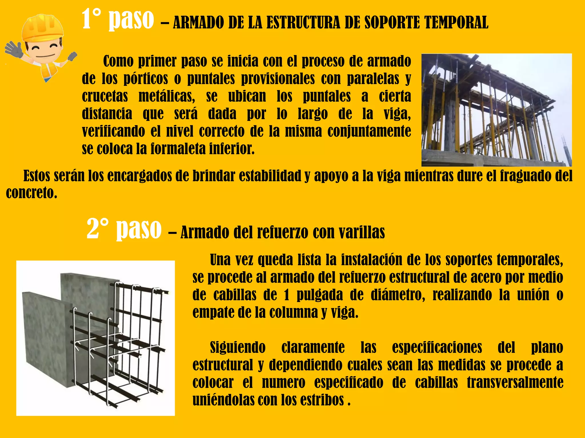 1° paso – ARMADO DE LA ESTRUCTURA DE SOPORTE TEMPORAL
Como primer paso se inicia con el proceso de armado
de los pórticos o puntales provisionales con paralelas y
crucetas metálicas, se ubican los puntales a cierta
distancia que será dada por lo largo de la viga,
verificando el nivel correcto de la misma conjuntamente
se coloca la formaleta inferior.
Estos serán los encargados de brindar estabilidad y apoyo a la viga mientras dure el fraguado del
concreto.
2° paso – Armado del refuerzo con varillas
Una vez queda lista la instalación de los soportes temporales,
se procede al armado del refuerzo estructural de acero por medio
de cabillas de 1 pulgada de diámetro, realizando la unión o
empate de la columna y viga.
Siguiendo claramente las especificaciones del plano
estructural y dependiendo cuales sean las medidas se procede a
colocar el numero especificado de cabillas transversalmente
uniéndolas con los estribos .
 