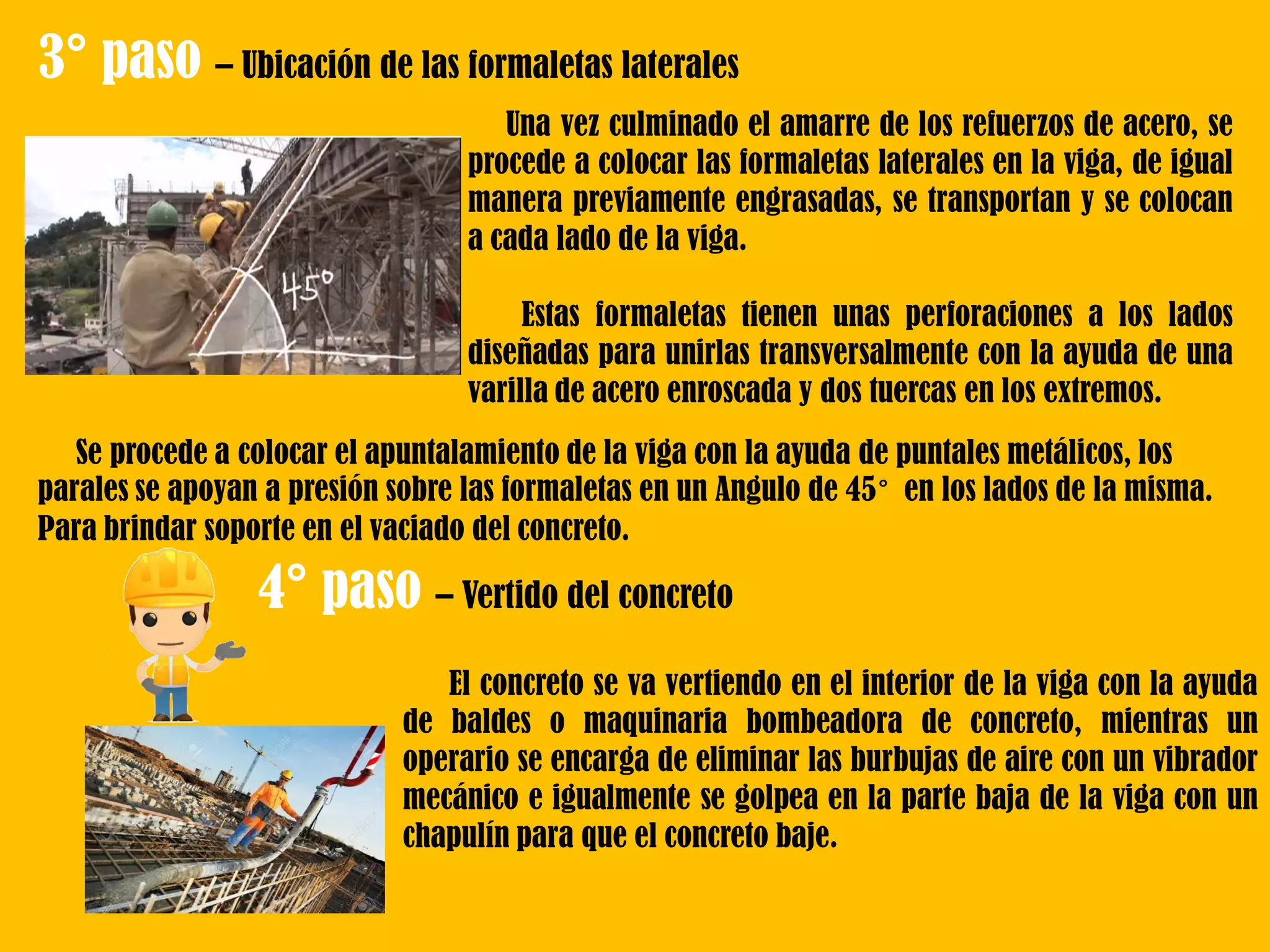 3° paso – Ubicación de las formaletas laterales
Una vez culminado el amarre de los refuerzos de acero, se
procede a colocar las formaletas laterales en la viga, de igual
manera previamente engrasadas, se transportan y se colocan
a cada lado de la viga.
Estas formaletas tienen unas perforaciones a los lados
diseñadas para unirlas transversalmente con la ayuda de una
varilla de acero enroscada y dos tuercas en los extremos.
Se procede a colocar el apuntalamiento de la viga con la ayuda de puntales metálicos, los
parales se apoyan a presión sobre las formaletas en un Angulo de 45° en los lados de la misma.
Para brindar soporte en el vaciado del concreto.
4° paso – Vertido del concreto
El concreto se va vertiendo en el interior de la viga con la ayuda
de baldes o maquinaria bombeadora de concreto, mientras un
operario se encarga de eliminar las burbujas de aire con un vibrador
mecánico e igualmente se golpea en la parte baja de la viga con un
chapulín para que el concreto baje.
 