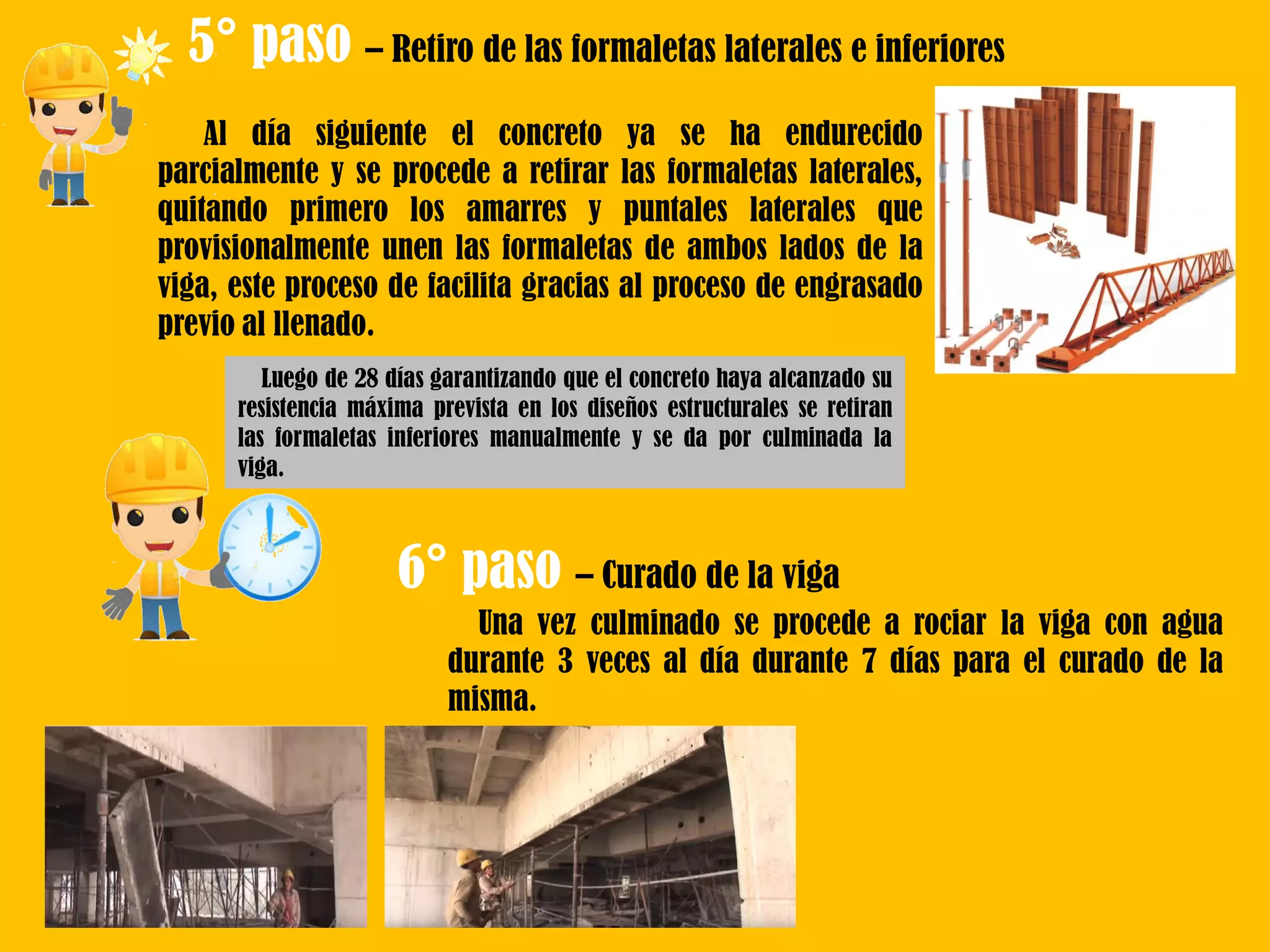 5° paso – Retiro de las formaletas laterales e inferiores
Al día siguiente el concreto ya se ha endurecido
parcialmente y se procede a retirar las formaletas laterales,
quitando primero los amarres y puntales laterales que
provisionalmente unen las formaletas de ambos lados de la
viga, este proceso de facilita gracias al proceso de engrasado
previo al llenado.
6° paso – Curado de la viga
Luego de 28 días garantizando que el concreto haya alcanzado su
resistencia máxima prevista en los diseños estructurales se retiran
las formaletas inferiores manualmente y se da por culminada la
viga.
Una vez culminado se procede a rociar la viga con agua
durante 3 veces al día durante 7 días para el curado de la
misma.
 