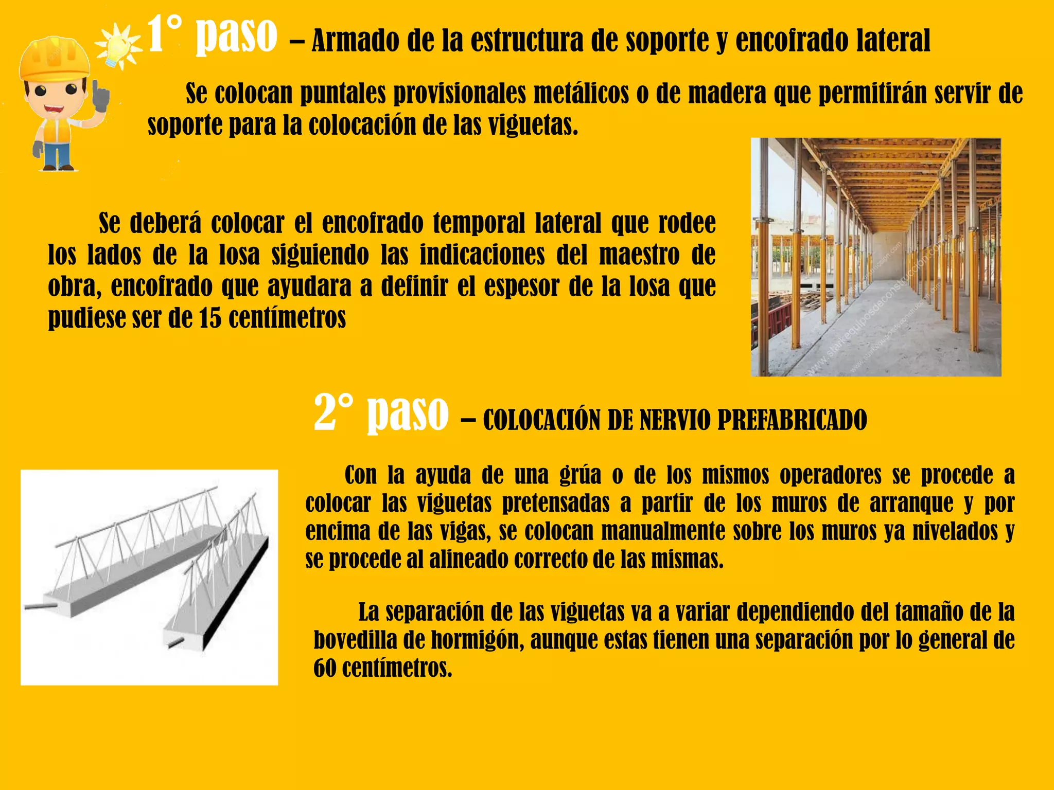 1° paso – Armado de la estructura de soporte y encofrado lateral
Se colocan puntales provisionales metálicos o de madera que permitirán servir de
soporte para la colocación de las viguetas.
Se deberá colocar el encofrado temporal lateral que rodee
los lados de la losa siguiendo las indicaciones del maestro de
obra, encofrado que ayudara a definir el espesor de la losa que
pudiese ser de 15 centímetros
2° paso – COLOCACIÓN DE NERVIO PREFABRICADO
Con la ayuda de una grúa o de los mismos operadores se procede a
colocar las viguetas pretensadas a partir de los muros de arranque y por
encima de las vigas, se colocan manualmente sobre los muros ya nivelados y
se procede al alineado correcto de las mismas.
La separación de las viguetas va a variar dependiendo del tamaño de la
bovedilla de hormigón, aunque estas tienen una separación por lo general de
60 centímetros.
 