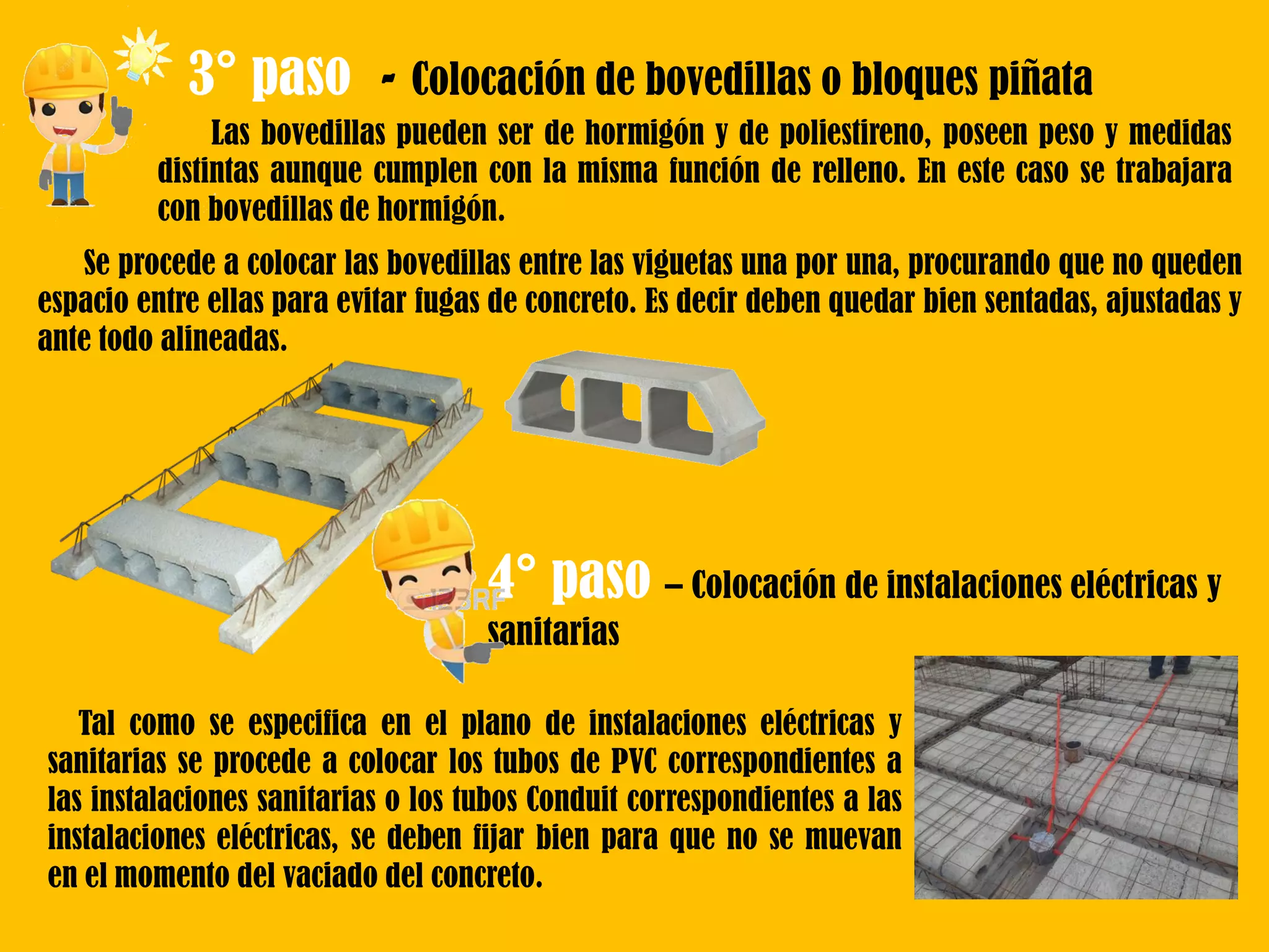 3° paso - Colocación de bovedillas o bloques piñata
Las bovedillas pueden ser de hormigón y de poliestireno, poseen peso y medidas
distintas aunque cumplen con la misma función de relleno. En este caso se trabajara
con bovedillas de hormigón.
Se procede a colocar las bovedillas entre las viguetas una por una, procurando que no queden
espacio entre ellas para evitar fugas de concreto. Es decir deben quedar bien sentadas, ajustadas y
ante todo alineadas.
4° paso – Colocación de instalaciones eléctricas y
sanitarias
Tal como se especifica en el plano de instalaciones eléctricas y
sanitarias se procede a colocar los tubos de PVC correspondientes a
las instalaciones sanitarias o los tubos Conduit correspondientes a las
instalaciones eléctricas, se deben fijar bien para que no se muevan
en el momento del vaciado del concreto.
 