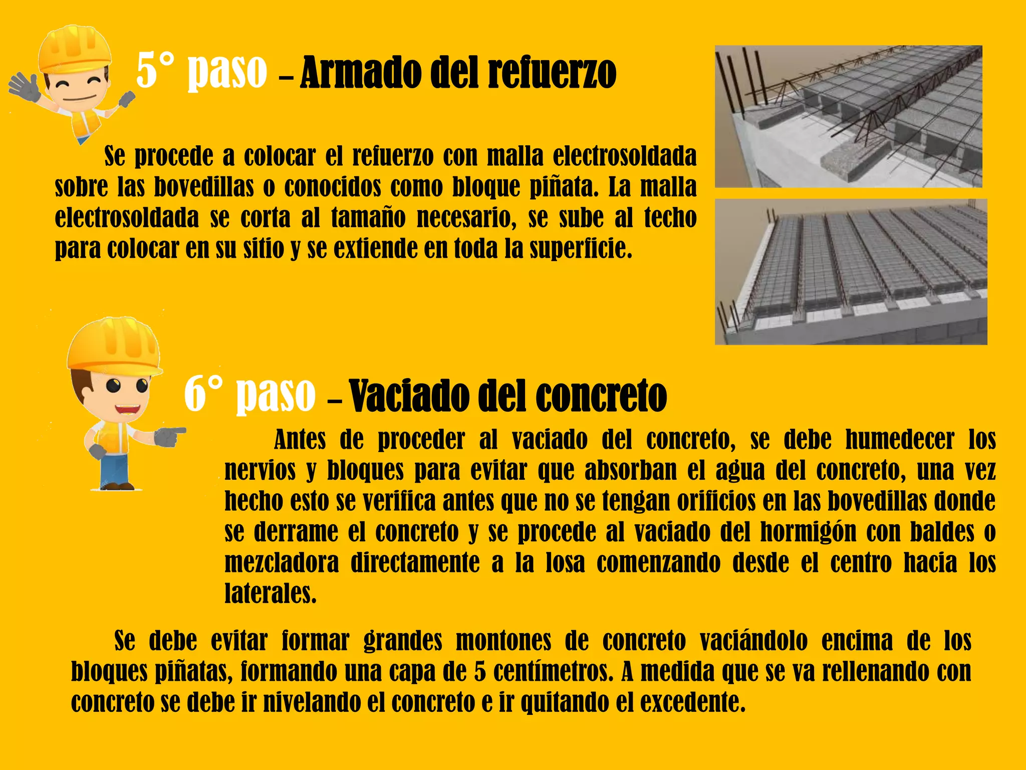 5° paso – Armado del refuerzo
Se procede a colocar el refuerzo con malla electrosoldada
sobre las bovedillas o conocidos como bloque piñata. La malla
electrosoldada se corta al tamaño necesario, se sube al techo
para colocar en su sitio y se extiende en toda la superficie.
6° paso – Vaciado del concreto
Antes de proceder al vaciado del concreto, se debe humedecer los
nervios y bloques para evitar que absorban el agua del concreto, una vez
hecho esto se verifica antes que no se tengan orificios en las bovedillas donde
se derrame el concreto y se procede al vaciado del hormigón con baldes o
mezcladora directamente a la losa comenzando desde el centro hacia los
laterales.
Se debe evitar formar grandes montones de concreto vaciándolo encima de los
bloques piñatas, formando una capa de 5 centímetros. A medida que se va rellenando con
concreto se debe ir nivelando el concreto e ir quitando el excedente.
 
