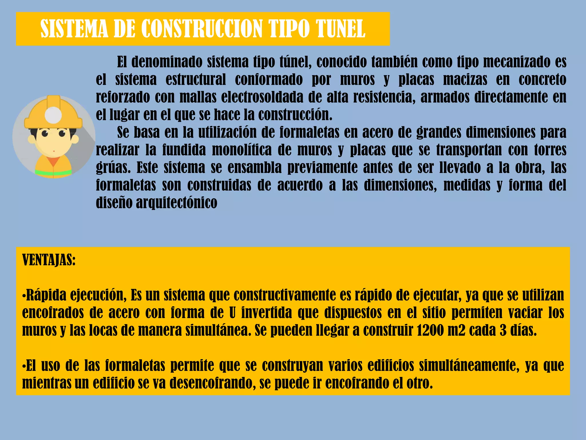 El denominado sistema tipo túnel, conocido también como tipo mecanizado es
el sistema estructural conformado por muros y placas macizas en concreto
reforzado con mallas electrosoldada de alta resistencia, armados directamente en
el lugar en el que se hace la construcción.
Se basa en la utilización de formaletas en acero de grandes dimensiones para
realizar la fundida monolítica de muros y placas que se transportan con torres
grúas. Este sistema se ensambla previamente antes de ser llevado a la obra, las
formaletas son construidas de acuerdo a las dimensiones, medidas y forma del
diseño arquitectónico
SISTEMA DE CONSTRUCCION TIPO TUNEL
VENTAJAS:
•Rápida ejecución, Es un sistema que constructivamente es rápido de ejecutar, ya que se utilizan
encofrados de acero con forma de U invertida que dispuestos en el sitio permiten vaciar los
muros y las locas de manera simultánea. Se pueden llegar a construir 1200 m2 cada 3 días.
•El uso de las formaletas permite que se construyan varios edificios simultáneamente, ya que
mientras un edificio se va desencofrando, se puede ir encofrando el otro.
 