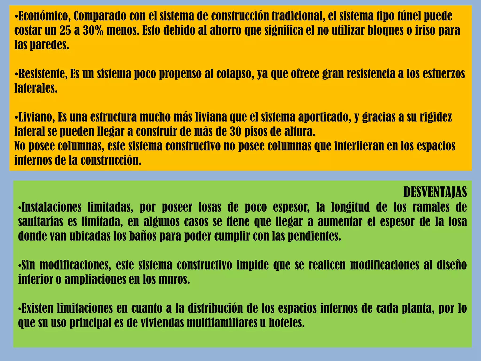 •Económico, Comparado con el sistema de construcción tradicional, el sistema tipo túnel puede
costar un 25 a 30% menos. Esto debido al ahorro que significa el no utilizar bloques o friso para
las paredes.
•Resistente, Es un sistema poco propenso al colapso, ya que ofrece gran resistencia a los esfuerzos
laterales.
•Liviano, Es una estructura mucho más liviana que el sistema aporticado, y gracias a su rigidez
lateral se pueden llegar a construir de más de 30 pisos de altura.
No posee columnas, este sistema constructivo no posee columnas que interfieran en los espacios
internos de la construcción.
DESVENTAJAS
•Instalaciones limitadas, por poseer losas de poco espesor, la longitud de los ramales de
sanitarias es limitada, en algunos casos se tiene que llegar a aumentar el espesor de la losa
donde van ubicadas los baños para poder cumplir con las pendientes.
•Sin modificaciones, este sistema constructivo impide que se realicen modificaciones al diseño
interior o ampliaciones en los muros.
•Existen limitaciones en cuanto a la distribución de los espacios internos de cada planta, por lo
que su uso principal es de viviendas multifamiliares u hoteles.
 
