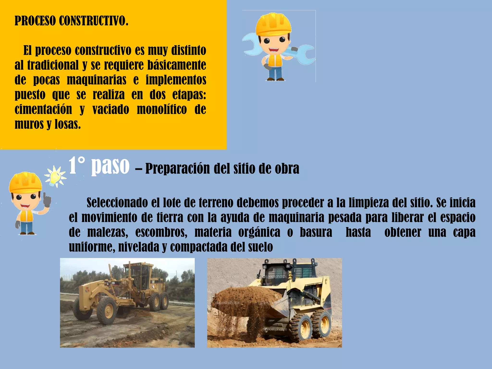 PROCESO CONSTRUCTIVO.
El proceso constructivo es muy distinto
al tradicional y se requiere básicamente
de pocas maquinarias e implementos
puesto que se realiza en dos etapas:
cimentación y vaciado monolítico de
muros y losas.
Seleccionado el lote de terreno debemos proceder a la limpieza del sitio. Se inicia
el movimiento de tierra con la ayuda de maquinaria pesada para liberar el espacio
de malezas, escombros, materia orgánica o basura hasta obtener una capa
uniforme, nivelada y compactada del suelo
1° paso – Preparación del sitio de obra
 