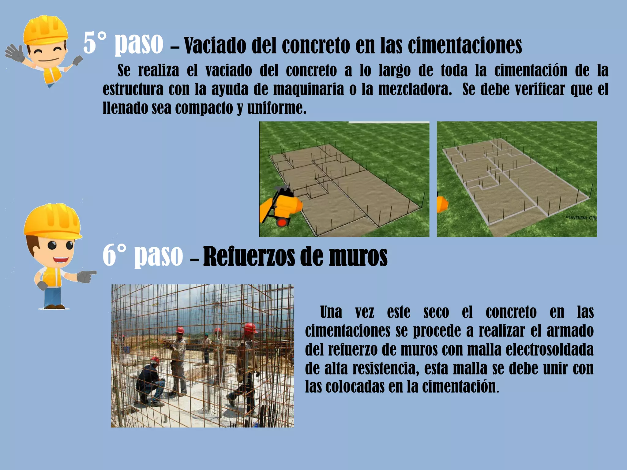 5° paso – Vaciado del concreto en las cimentaciones
Se realiza el vaciado del concreto a lo largo de toda la cimentación de la
estructura con la ayuda de maquinaria o la mezcladora. Se debe verificar que el
llenado sea compacto y uniforme.
6° paso – Refuerzos de muros
Una vez este seco el concreto en las
cimentaciones se procede a realizar el armado
del refuerzo de muros con malla electrosoldada
de alta resistencia, esta malla se debe unir con
las colocadas en la cimentación.
 