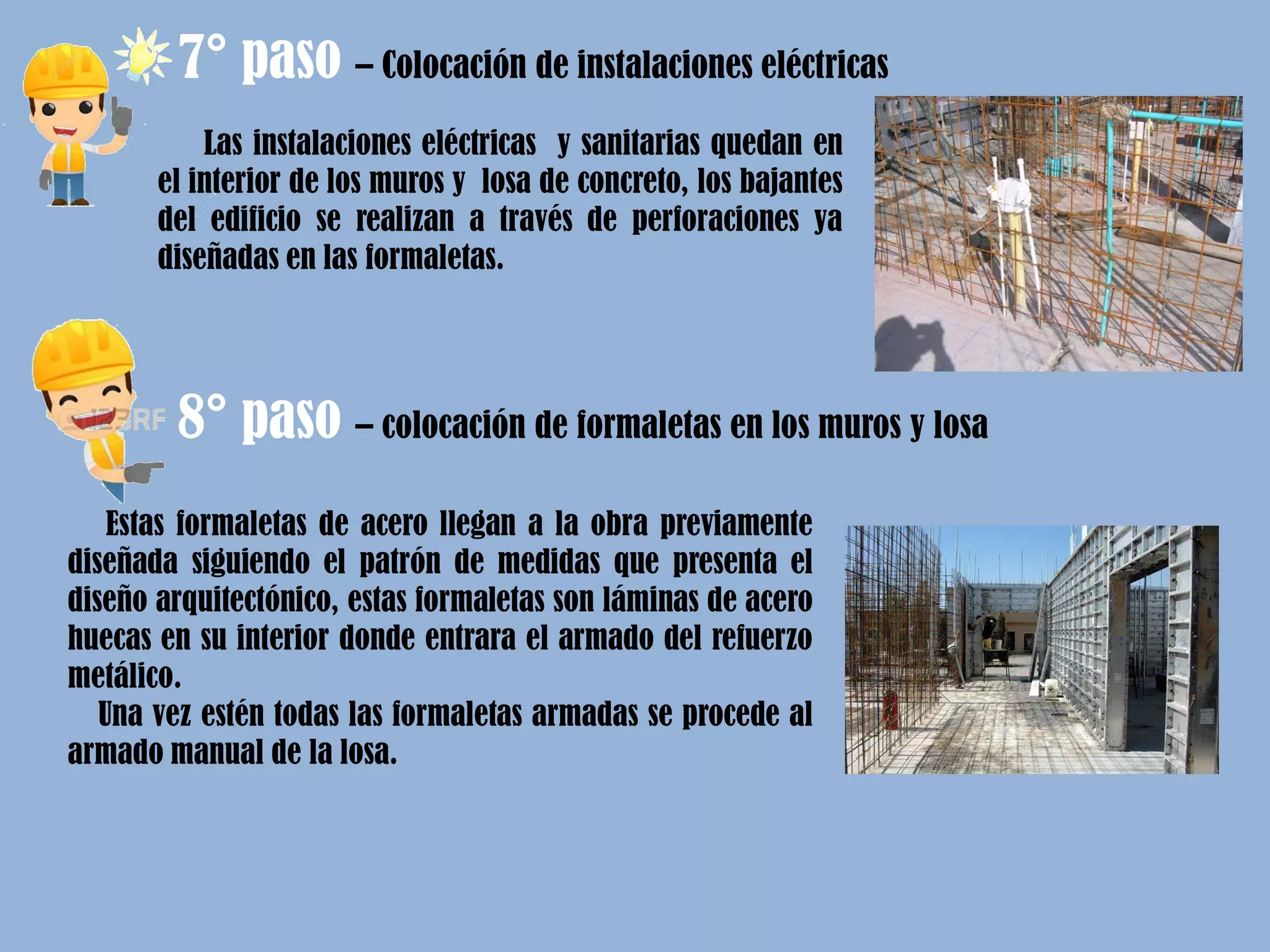 Las instalaciones eléctricas y sanitarias quedan en
el interior de los muros y losa de concreto, los bajantes
del edificio se realizan a través de perforaciones ya
diseñadas en las formaletas.
7° paso – Colocación de instalaciones eléctricas
8° paso – colocación de formaletas en los muros y losa
Estas formaletas de acero llegan a la obra previamente
diseñada siguiendo el patrón de medidas que presenta el
diseño arquitectónico, estas formaletas son láminas de acero
huecas en su interior donde entrara el armado del refuerzo
metálico.
Una vez estén todas las formaletas armadas se procede al
armado manual de la losa.
 