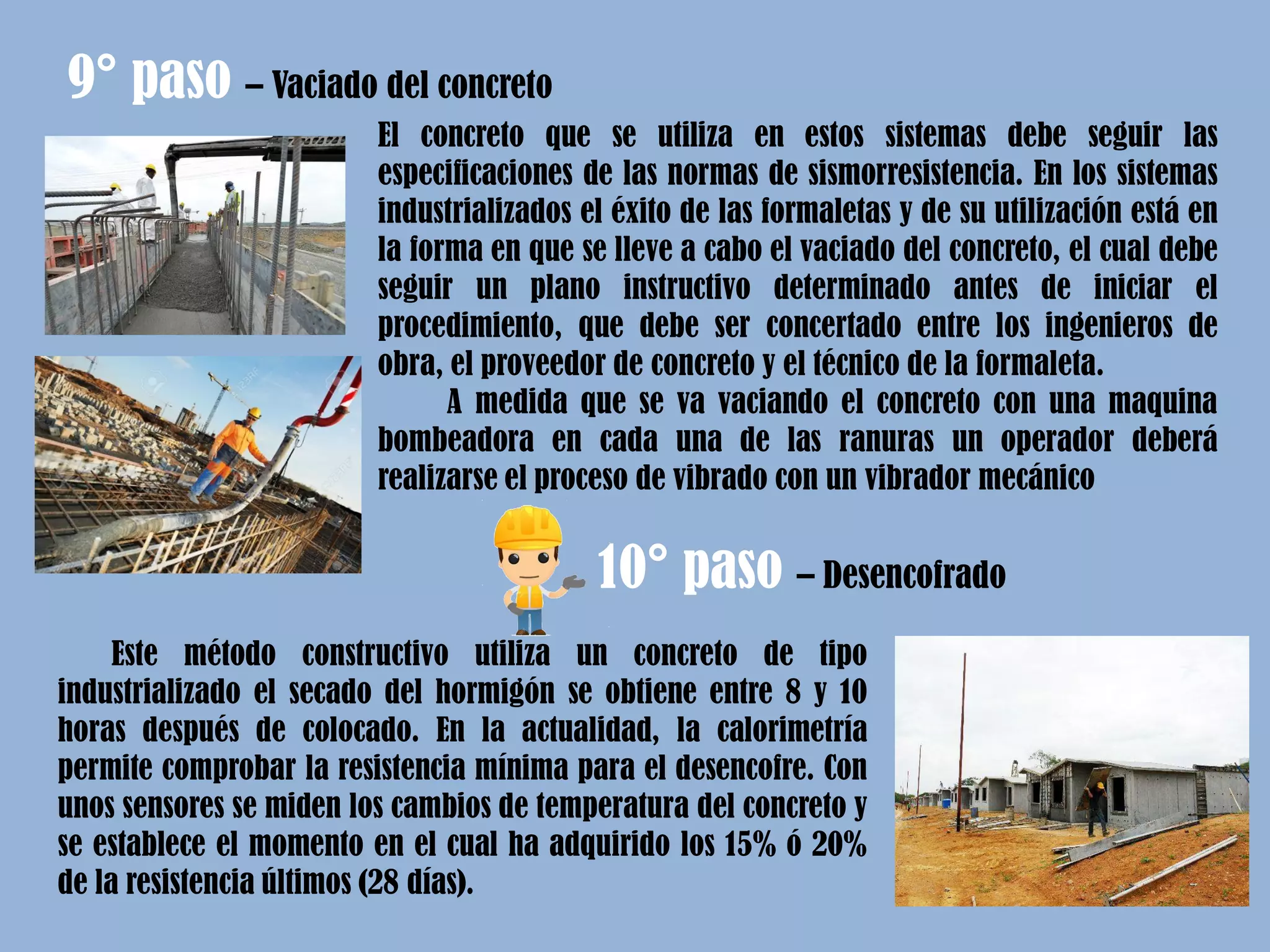 El concreto que se utiliza en estos sistemas debe seguir las
especificaciones de las normas de sismorresistencia. En los sistemas
industrializados el éxito de las formaletas y de su utilización está en
la forma en que se lleve a cabo el vaciado del concreto, el cual debe
seguir un plano instructivo determinado antes de iniciar el
procedimiento, que debe ser concertado entre los ingenieros de
obra, el proveedor de concreto y el técnico de la formaleta.
A medida que se va vaciando el concreto con una maquina
bombeadora en cada una de las ranuras un operador deberá
realizarse el proceso de vibrado con un vibrador mecánico
9° paso – Vaciado del concreto
10° paso – Desencofrado
Este método constructivo utiliza un concreto de tipo
industrializado el secado del hormigón se obtiene entre 8 y 10
horas después de colocado. En la actualidad, la calorimetría
permite comprobar la resistencia mínima para el desencofre. Con
unos sensores se miden los cambios de temperatura del concreto y
se establece el momento en el cual ha adquirido los 15% ó 20%
de la resistencia últimos (28 días).
 