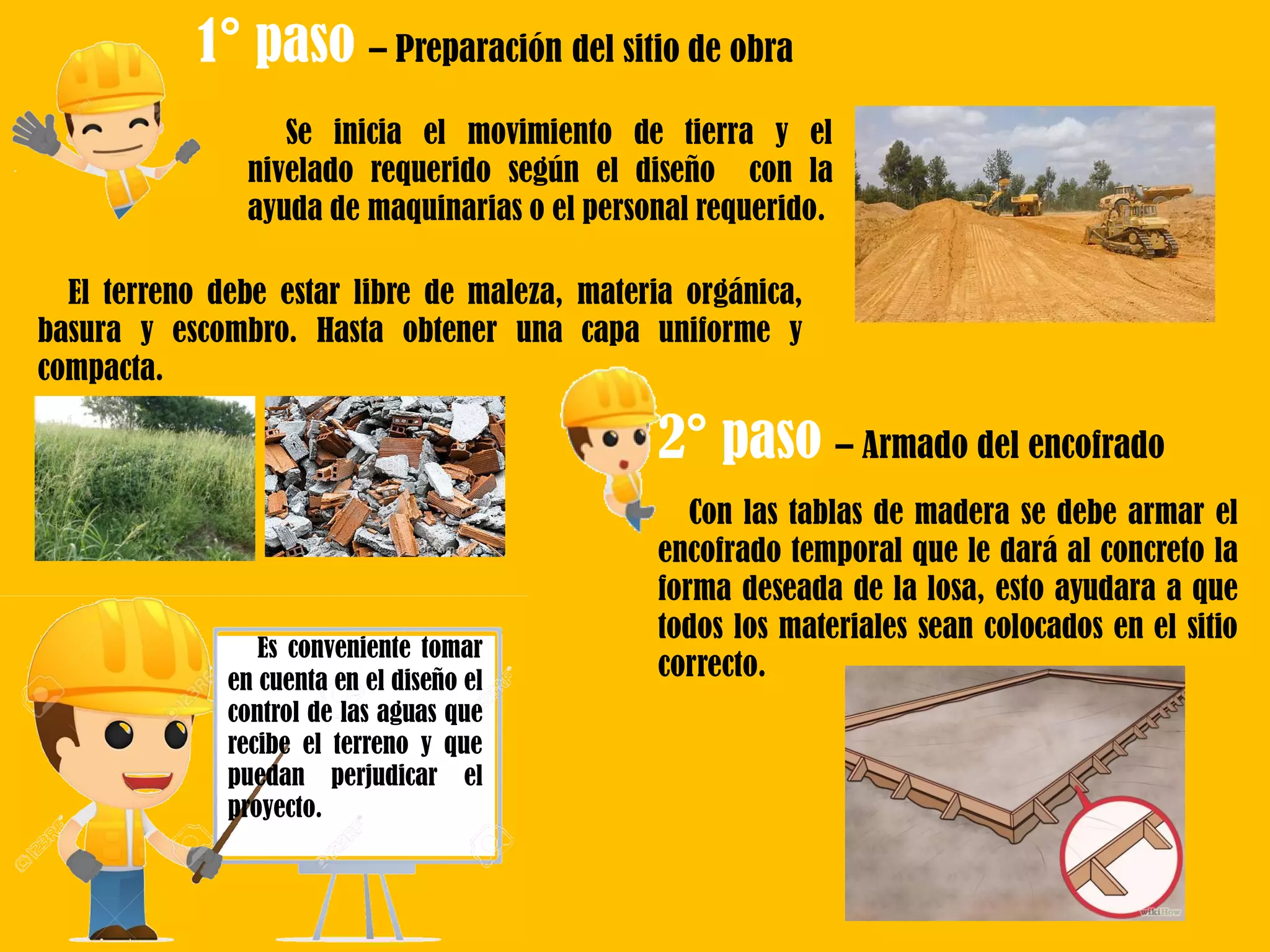 Se inicia el movimiento de tierra y el
nivelado requerido según el diseño con la
ayuda de maquinarias o el personal requerido.
1° paso – Preparación del sitio de obra
El terreno debe estar libre de maleza, materia orgánica,
basura y escombro. Hasta obtener una capa uniforme y
compacta.
2° paso – Armado del encofrado
Es conveniente tomar
en cuenta en el diseño el
control de las aguas que
recibe el terreno y que
puedan perjudicar el
proyecto.
Con las tablas de madera se debe armar el
encofrado temporal que le dará al concreto la
forma deseada de la losa, esto ayudara a que
todos los materiales sean colocados en el sitio
correcto.
 