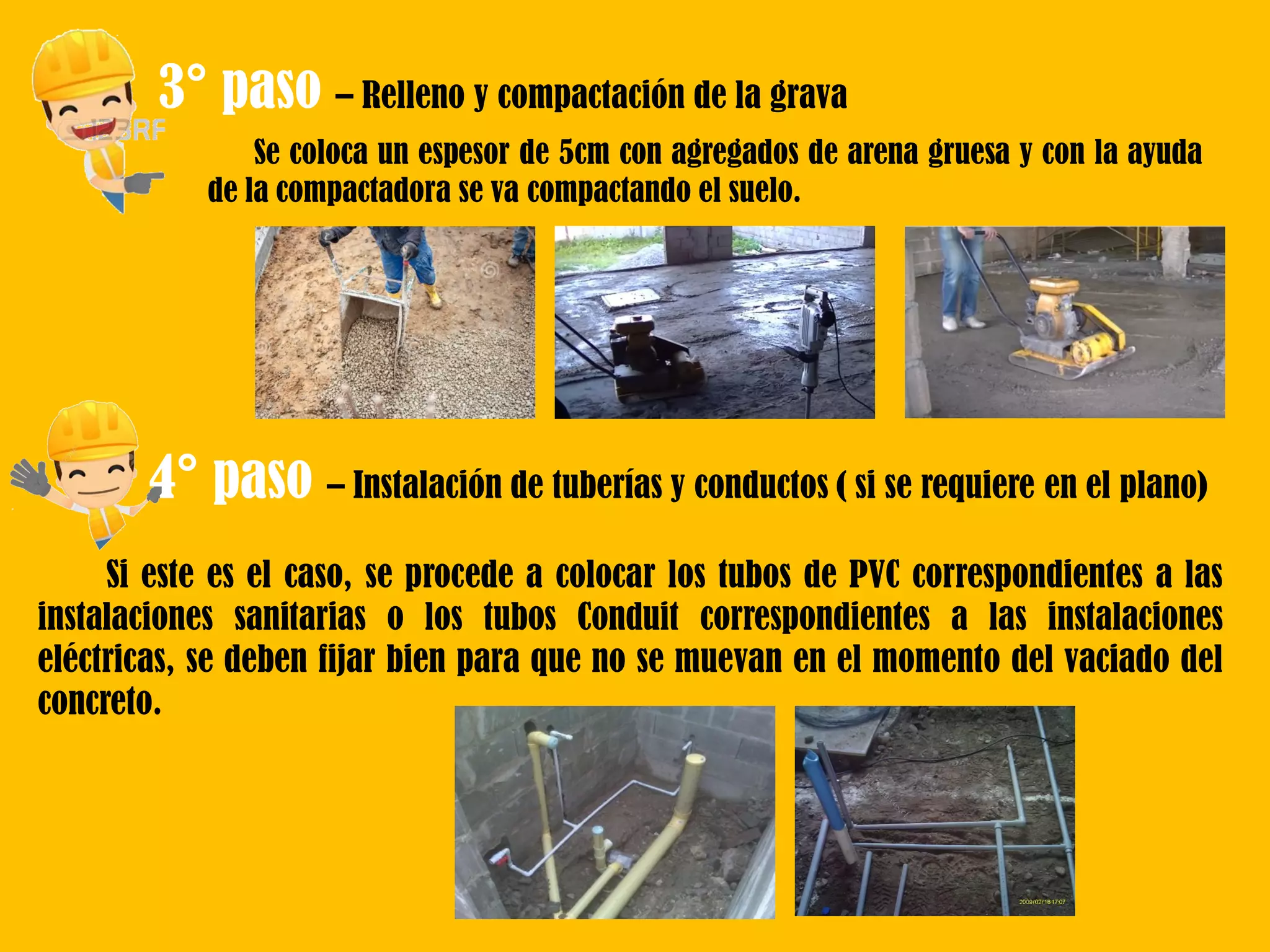 3° paso – Relleno y compactación de la grava
Se coloca un espesor de 5cm con agregados de arena gruesa y con la ayuda
de la compactadora se va compactando el suelo.
4° paso – Instalación de tuberías y conductos ( si se requiere en el plano)
Si este es el caso, se procede a colocar los tubos de PVC correspondientes a las
instalaciones sanitarias o los tubos Conduit correspondientes a las instalaciones
eléctricas, se deben fijar bien para que no se muevan en el momento del vaciado del
concreto.
 