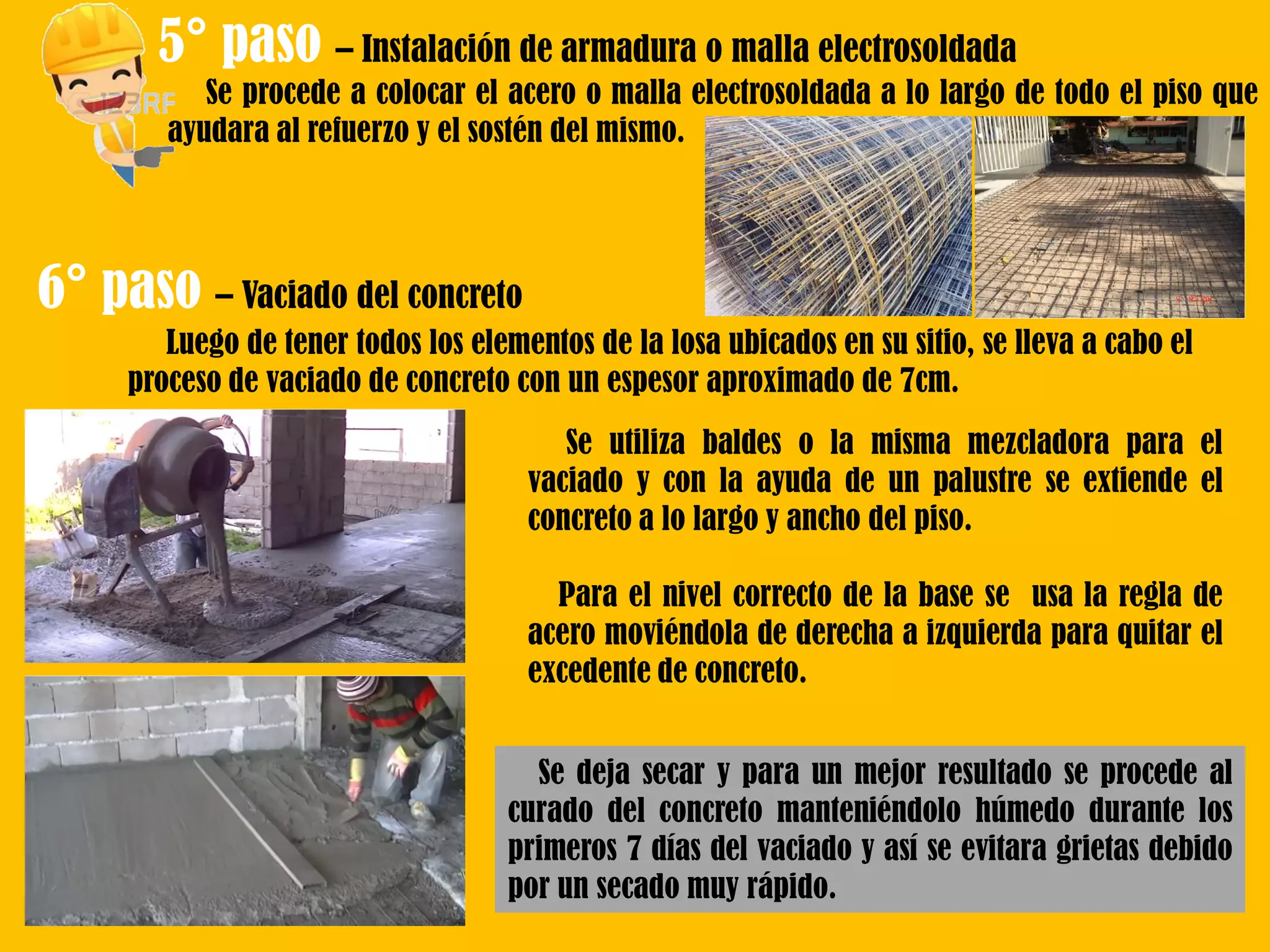 5° paso – Instalación de armadura o malla electrosoldada
Se procede a colocar el acero o malla electrosoldada a lo largo de todo el piso que
ayudara al refuerzo y el sostén del mismo.
6° paso – Vaciado del concreto
Luego de tener todos los elementos de la losa ubicados en su sitio, se lleva a cabo el
proceso de vaciado de concreto con un espesor aproximado de 7cm.
Se utiliza baldes o la misma mezcladora para el
vaciado y con la ayuda de un palustre se extiende el
concreto a lo largo y ancho del piso.
Para el nivel correcto de la base se usa la regla de
acero moviéndola de derecha a izquierda para quitar el
excedente de concreto.
Se deja secar y para un mejor resultado se procede al
curado del concreto manteniéndolo húmedo durante los
primeros 7 días del vaciado y así se evitara grietas debido
por un secado muy rápido.
 