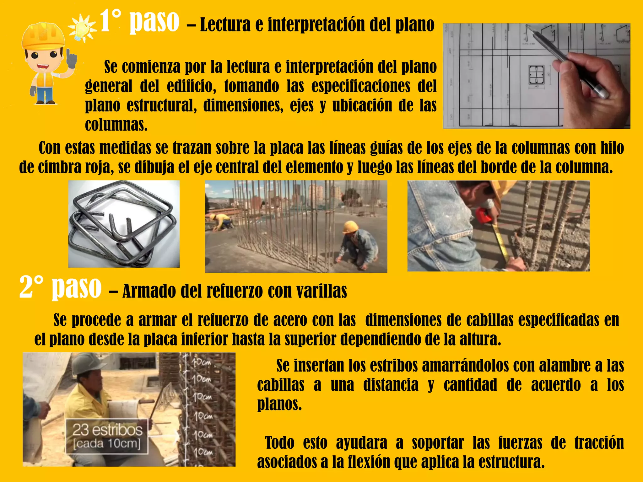 1° paso – Lectura e interpretación del plano
Se comienza por la lectura e interpretación del plano
general del edificio, tomando las especificaciones del
plano estructural, dimensiones, ejes y ubicación de las
columnas.
Con estas medidas se trazan sobre la placa las líneas guías de los ejes de la columnas con hilo
de cimbra roja, se dibuja el eje central del elemento y luego las líneas del borde de la columna.
2° paso – Armado del refuerzo con varillas
Se procede a armar el refuerzo de acero con las dimensiones de cabillas especificadas en
el plano desde la placa inferior hasta la superior dependiendo de la altura.
Se insertan los estribos amarrándolos con alambre a las
cabillas a una distancia y cantidad de acuerdo a los
planos.
Todo esto ayudara a soportar las fuerzas de tracción
asociados a la flexión que aplica la estructura.
 