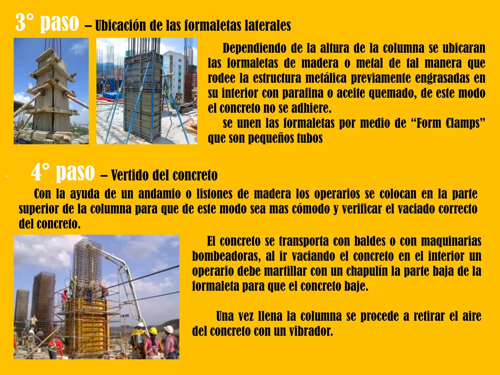 .
3° paso – Ubicación de las formaletas laterales
Dependiendo de la altura de la columna se ubicaran
las formaletas de madera o metal de tal manera que
rodee la estructura metálica previamente engrasadas en
su interior con parafina o aceite quemado, de este modo
el concreto no se adhiere.
se unen las formaletas por medio de “Form Clamps”
que son pequeños tubos
Con la ayuda de un andamio o listones de madera los operarios se colocan en la parte
superior de la columna para que de este modo sea mas cómodo y verificar el vaciado correcto
del concreto.
4° paso – Vertido del concreto
El concreto se transporta con baldes o con maquinarias
bombeadoras, al ir vaciando el concreto en el interior un
operario debe martillar con un chapulín la parte baja de la
formaleta para que el concreto baje.
Una vez llena la columna se procede a retirar el aire
del concreto con un vibrador.
 