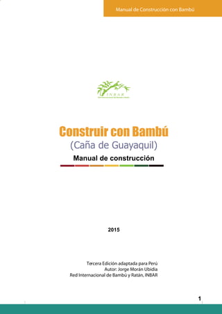 Manual de Construcción con Bambú
Red Internacional del Bambú y Ratán
1
Construir con Bambú
(Caña de Guayaquil)
Manual de construcción
2015
Tercera Edición adaptada para Perú
Autor: Jorge Morán Ubidia
Red Internacional de Bambú y Ratán, INBAR
!
 