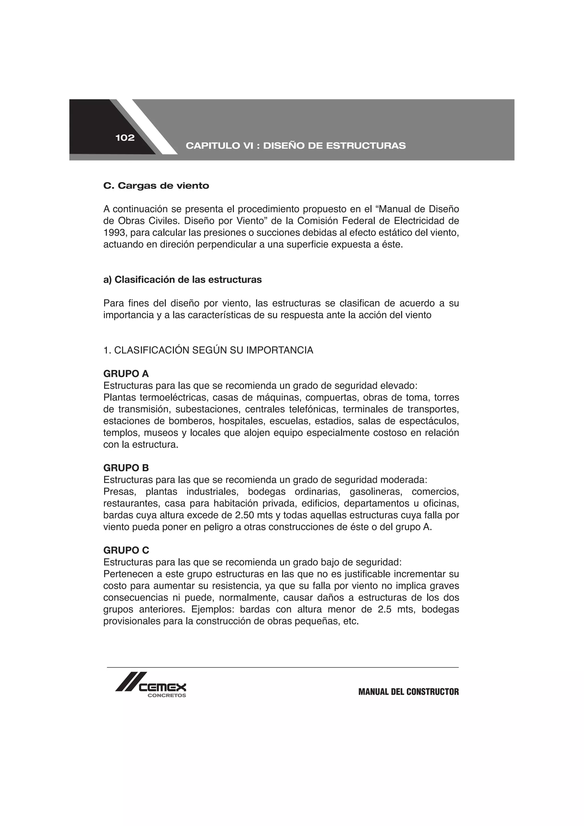 102
                   CAPITULO VI : DISEÑO DE ESTRUCTURAS



C. Cargas de viento




a) Clasiﬁcación de las estructuras


importancia y a las características de su respuesta ante la acción del viento




GRUPO A
Estructuras para las que se recomienda un grado de seguridad elevado:
Plantas termoeléctricas, casas de máquinas, compuertas, obras de toma, torres

estaciones de bomberos, hospitales, escuelas, estadios, salas de espectáculos,
templos, museos y locales que alojen equipo especialmente costoso en relación
con la estructura.

GRUPO B
Estructuras para las que se recomienda un grado de seguridad moderada:
Presas, plantas industriales, bodegas ordinarias, gasolineras, comercios,




GRUPO C
Estructuras para las que se recomienda un grado bajo de seguridad:


consecuencias ni puede, normalmente, causar daños a estructuras de los dos
grupos anteriores. Ejemplos: bardas con altura menor de 2.5 mts, bodegas
provisionales para la construcción de obras pequeñas, etc.




                                                           MANUAL DEL CONSTRUCTOR
 