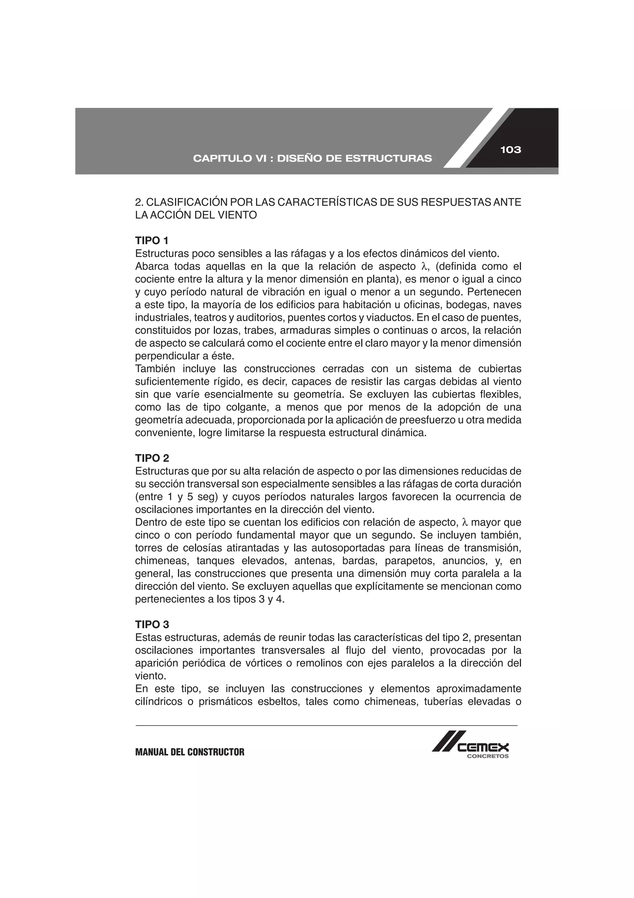103
            CAPITULO VI : DISEÑO DE ESTRUCTURAS




TIPO 1


cociente entre la altura y la menor dimensión en planta), es menor o igual a cinco
y cuyo período natural de vibración en igual o menor a un segundo. Pertenecen

industriales, teatros y auditorios, puentes cortos y viaductos. En el caso de puentes,

de aspecto se calculará como el cociente entre el claro mayor y la menor dimensión
perpendicular a éste.
También incluye las construcciones cerradas con un sistema de cubiertas


como las de tipo colgante, a menos que por menos de la adopción de una

conveniente, logre limitarse la respuesta estructural dinámica.

TIPO 2
Estructuras que por su alta relación de aspecto o por las dimensiones reducidas de


oscilaciones importantes en la dirección del viento.
                                                                          mayor que

torres de celosías atirantadas y las autosoportadas para líneas de transmisión,
chimeneas, tanques elevados, antenas, bardas, parapetos, anuncios, y, en
general, las construcciones que presenta una dimensión muy corta paralela a la
dirección del viento. Se excluyen aquellas que explícitamente se mencionan como
pertenecientes a los tipos 3 y 4.

TIPO 3
Estas estructuras, además de reunir todas las características del tipo 2, presentan

aparición periódica de vórtices o remolinos con ejes paralelos a la dirección del
viento.
En este tipo, se incluyen las construcciones y elementos aproximadamente
cilíndricos o prismáticos esbeltos, tales como chimeneas, tuberías elevadas o



MANUAL DEL CONSTRUCTOR
 