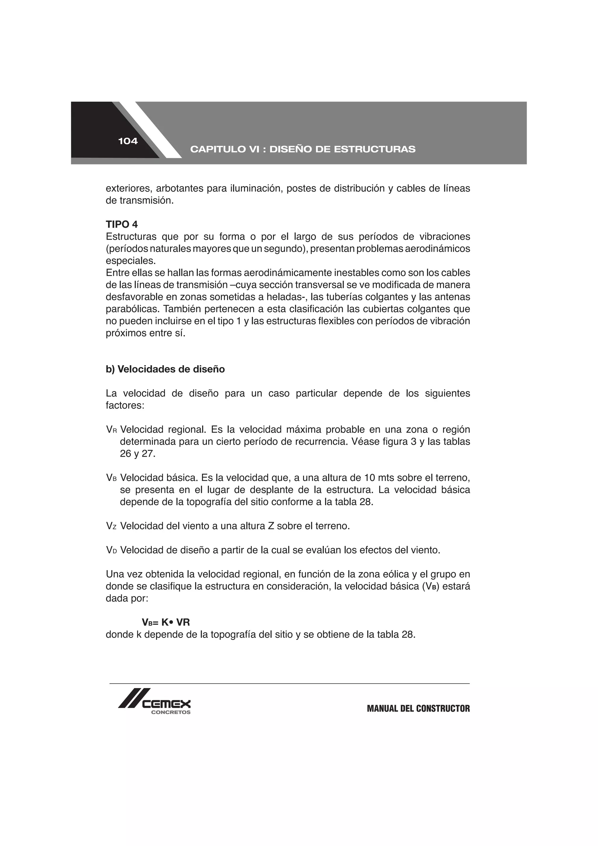 104
                       CAPITULO VI : DISEÑO DE ESTRUCTURAS



exteriores, arbotantes para iluminación, postes de distribución y cables de líneas
de transmisión.

TIPO 4

(períodos naturales mayores que un segundo), presentan problemas aerodinámicos
especiales.




próximos entre sí.


b) Velocidades de diseño

La velocidad de diseño para un caso particular depende de los siguientes




     26 y 27.


     se presenta en el lugar de desplante de la estructura. La velocidad básica




 D




                                                                         B) estará
dada por:

           VB= K• VR




                                                          MANUAL DEL CONSTRUCTOR
 