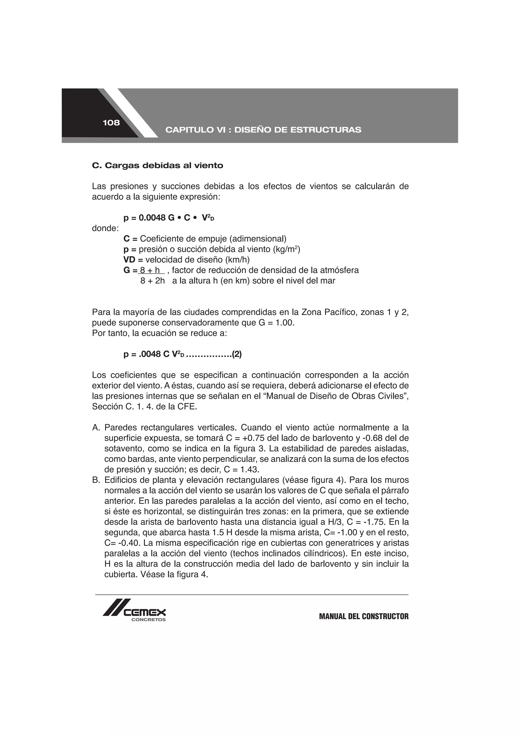 108
                   CAPITULO VI : DISEÑO DE ESTRUCTURAS



C. Cargas debidas al viento



acuerdo a la siguiente expresión:

         p = 0.0048 G • C • V2D
donde:
         C=
         p = presión o succión debida al viento (kg/m2)
         VD = velocidad de diseño (km/h)
         G=




Por tanto, la ecuación se reduce a:

         p = .0048 C V2D …………….(2)



las presiones internas que se señalan en el “Manual de Diseño de Obras Civiles”,




   anterior. En las paredes paralelas a la acción del viento, así como en el techo,




   paralelas a la acción del viento (techos inclinados cilíndricos). En este inciso,
   H es la altura de la construcción media del lado de barlovento y sin incluir la




                                                            MANUAL DEL CONSTRUCTOR
 