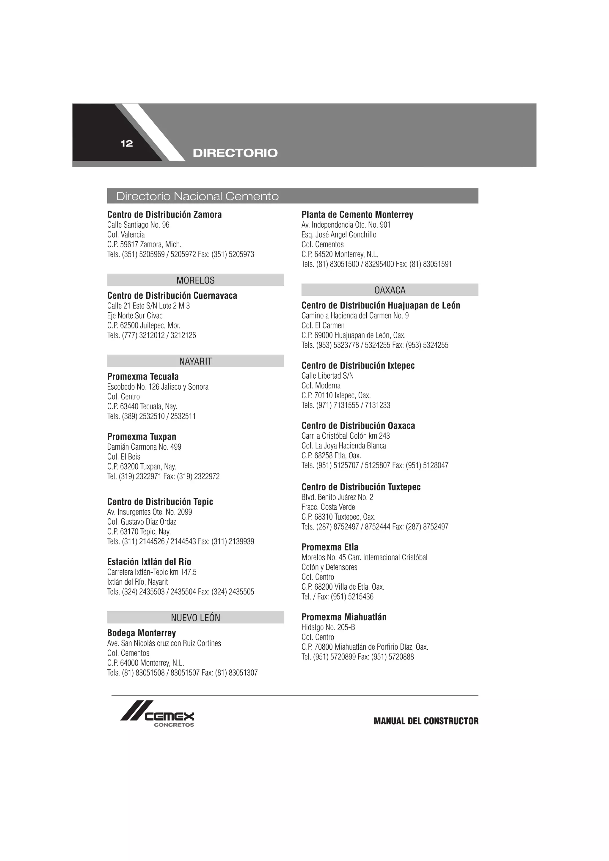 12
                            DIRECTORIO


   Directorio Nacional Cemento
Centro de Distribución Zamora                       Planta de Cemento Monterrey
Calle Santiago No. 96                               Av. Independencia Ote. No. 901
Col. Valencia                                       Esq. José Angel Conchillo
C.P. 59617 Zamora, Mich.                            Col. Cementos
Tels. (351) 5205969 / 5205972 Fax: (351) 5205973    C.P. 64520 Monterrey, N.L.
                                                    Tels. (81) 83051500 / 83295400 Fax: (81) 83051591

                      MORELOS
                                                                             OAXACA
Centro de Distribución Cuernavaca
Calle 21 Este S/N Lote 2 M 3                        Centro de Distribución Huajuapan de León
Eje Norte Sur Civac                                 Camino a Hacienda del Carmen No. 9
C.P. 62500 Juitepec, Mor.                           Col. El Carmen
Tels. (777) 3212012 / 3212126                       C.P. 69000 Huajuapan de León, Oax.
                                                    Tels. (953) 5323778 / 5324255 Fax: (953) 5324255

                       NAYARIT                      Centro de Distribución Ixtepec
Promexma Tecuala                                    Calle Libertad S/N
Escobedo No. 126 Jalisco y Sonora                   Col. Moderna
Col. Centro                                         C.P. 70110 Ixtepec, Oax.
C.P. 63440 Tecuala, Nay.                            Tels. (971) 7131555 / 7131233
Tels. (389) 2532510 / 2532511
                                                    Centro de Distribución Oaxaca
Promexma Tuxpan                                     Carr. a Cristóbal Colón km 243
Damián Carmona No. 499                              Col. La Joya Hacienda Blanca
Col. El Beis                                        C.P. 68258 Etla, Oax.
C.P. 63200 Tuxpan, Nay.                             Tels. (951) 5125707 / 5125807 Fax: (951) 5128047
Tel. (319) 2322971 Fax: (319) 2322972
                                                    Centro de Distribución Tuxtepec
                                                    Blvd. Benito Juárez No. 2
Centro de Distribución Tepic
                                                    Fracc. Costa Verde
Av. Insurgentes Ote. No. 2099
                                                    C.P. 68310 Tuxtepec, Oax.
Col. Gustavo Díaz Ordaz
                                                    Tels. (287) 8752497 / 8752444 Fax: (287) 8752497
C.P. 63170 Tepic, Nay.
Tels. (311) 2144526 / 2144543 Fax: (311) 2139939
                                                    Promexma Etla
                                                    Morelos No. 45 Carr. Internacional Cristóbal
Estación Ixtlán del Río
                                                    Colón y Defensores
Carretera Ixtlán-Tepic km 147.5
                                                    Col. Centro
Ixtlán del Río, Nayarit
                                                    C.P. 68200 Villa de Etla, Oax.
Tels. (324) 2435503 / 2435504 Fax: (324) 2435505
                                                    Tel. / Fax: (951) 5215436

                    NUEVO LEÓN                      Promexma Miahuatlán
                                                    Hidalgo No. 205-B
Bodega Monterrey                                    Col. Centro
Ave. San Nicolás cruz con Ruiz Cortines             C.P. 70800 Miahuatlán de Porﬁrio Díaz, Oax.
Col. Cementos                                       Tel. (951) 5720899 Fax: (951) 5720888
C.P. 64000 Monterrey, N.L.
Tels. (81) 83051508 / 83051507 Fax: (81) 83051307




                                                                             MANUAL DEL CONSTRUCTOR
 