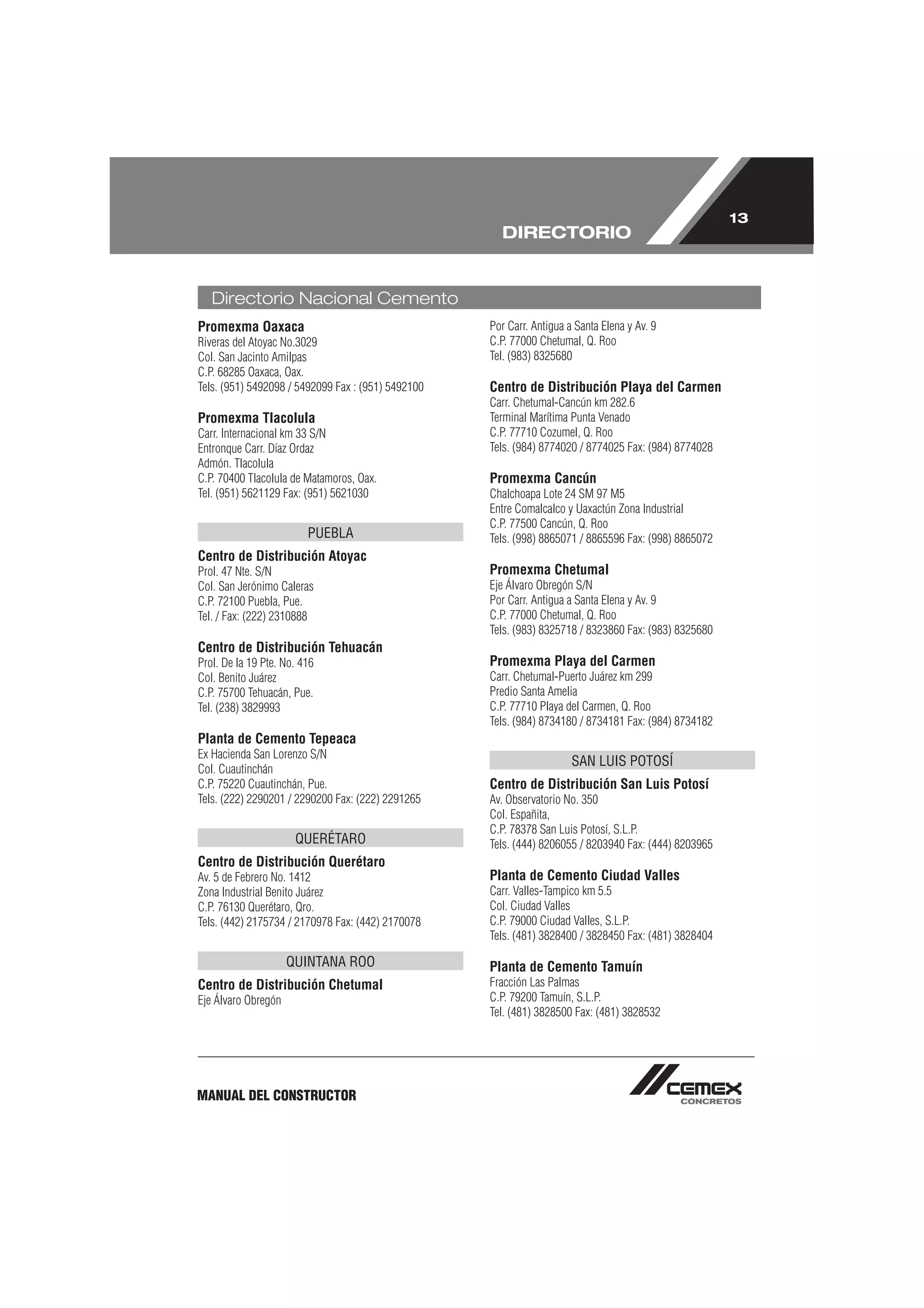 13
                                                      DIRECTORIO


   Directorio Nacional Cemento
Promexma Oaxaca                                     Por Carr. Antigua a Santa Elena y Av. 9
Riveras del Atoyac No.3029                          C.P. 77000 Chetumal, Q. Roo
Col. San Jacinto Amilpas                            Tel. (983) 8325680
C.P. 68285 Oaxaca, Oax.
Tels. (951) 5492098 / 5492099 Fax : (951) 5492100   Centro de Distribución Playa del Carmen
                                                    Carr. Chetumal-Cancún km 282.6
Promexma Tlacolula                                  Terminal Marítima Punta Venado
Carr. Internacional km 33 S/N                       C.P. 77710 Cozumel, Q. Roo
Entronque Carr. Díaz Ordaz                          Tels. (984) 8774020 / 8774025 Fax: (984) 8774028
Admón. Tlacolula
C.P. 70400 Tlacolula de Matamoros, Oax.             Promexma Cancún
Tel. (951) 5621129 Fax: (951) 5621030               Chalchoapa Lote 24 SM 97 M5
                                                    Entre Comalcalco y Uaxactún Zona Industrial
                                                    C.P. 77500 Cancún, Q. Roo
                         PUEBLA                     Tels. (998) 8865071 / 8865596 Fax: (998) 8865072
Centro de Distribución Atoyac
Prol. 47 Nte. S/N                                   Promexma Chetumal
Col. San Jerónimo Caleras                           Eje Álvaro Obregón S/N
C.P. 72100 Puebla, Pue.                             Por Carr. Antigua a Santa Elena y Av. 9
Tel. / Fax: (222) 2310888                           C.P. 77000 Chetumal, Q. Roo
                                                    Tels. (983) 8325718 / 8323860 Fax: (983) 8325680
Centro de Distribución Tehuacán
Prol. De la 19 Pte. No. 416                         Promexma Playa del Carmen
Col. Benito Juárez                                  Carr. Chetumal-Puerto Juárez km 299
C.P. 75700 Tehuacán, Pue.                           Predio Santa Amelia
Tel. (238) 3829993                                  C.P. 77710 Playa del Carmen, Q. Roo
                                                    Tels. (984) 8734180 / 8734181 Fax: (984) 8734182
Planta de Cemento Tepeaca
Ex Hacienda San Lorenzo S/N
                                                                       SAN LUIS POTOSÍ
Col. Cuautinchán
C.P. 75220 Cuautinchán, Pue.                        Centro de Distribución San Luis Potosí
Tels. (222) 2290201 / 2290200 Fax: (222) 2291265    Av. Observatorio No. 350
                                                    Col. Españita,
                                                    C.P. 78378 San Luis Potosí, S.L.P.
                      QUERÉTARO                     Tels. (444) 8206055 / 8203940 Fax: (444) 8203965
Centro de Distribución Querétaro
Av. 5 de Febrero No. 1412                           Planta de Cemento Ciudad Valles
Zona Industrial Benito Juárez                       Carr. Valles-Tampico km 5.5
C.P. 76130 Querétaro, Qro.                          Col. Ciudad Valles
Tels. (442) 2175734 / 2170978 Fax: (442) 2170078    C.P. 79000 Ciudad Valles, S.L.P.
                                                    Tels. (481) 3828400 / 3828450 Fax: (481) 3828404

                     QUINTANA ROO                   Planta de Cemento Tamuín
Centro de Distribución Chetumal                     Fracción Las Palmas
Eje Álvaro Obregón                                  C.P. 79200 Tamuín, S.L.P.
                                                    Tel. (481) 3828500 Fax: (481) 3828532




MANUAL DEL CONSTRUCTOR
 