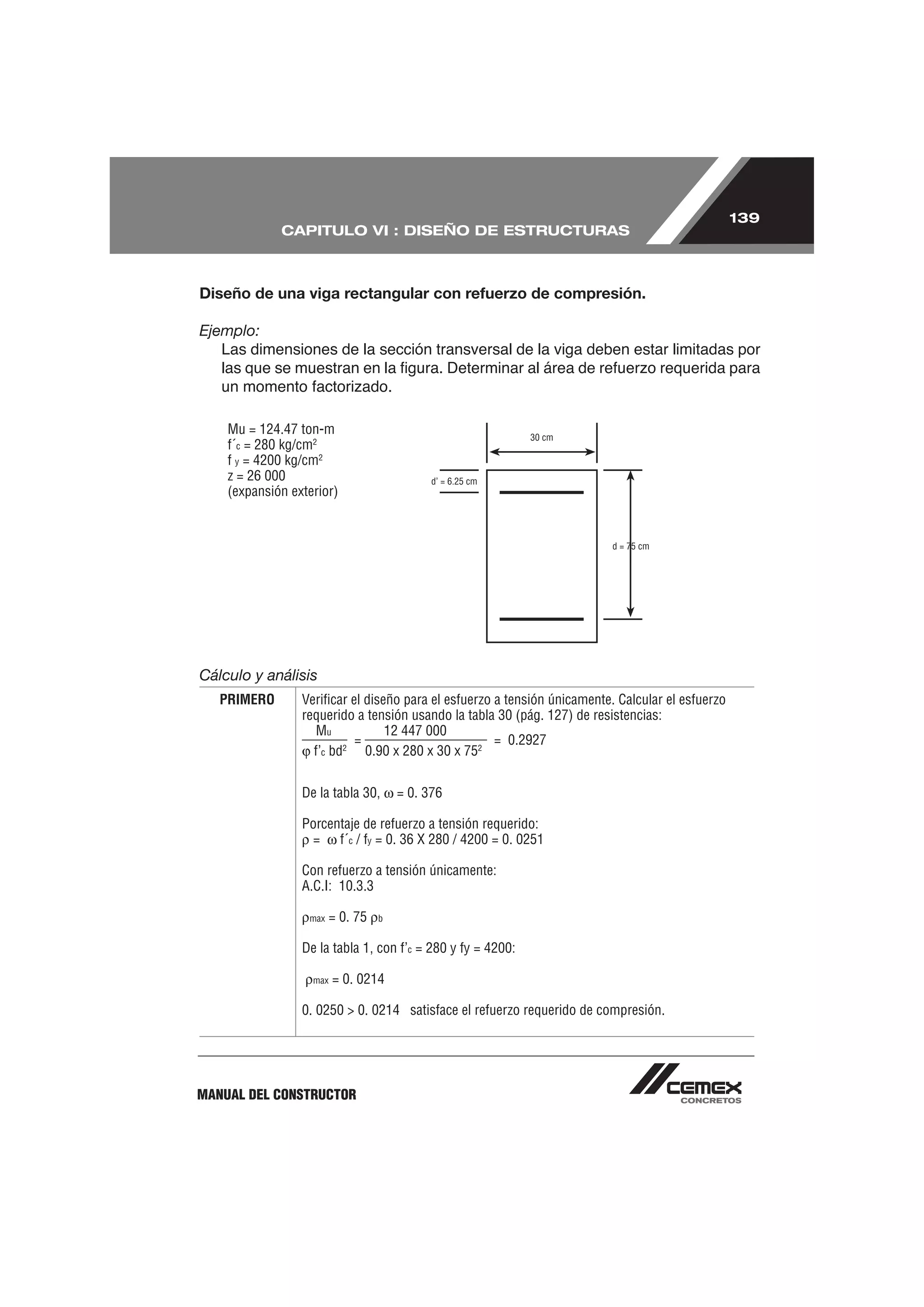 139
             CAPITULO VI : DISEÑO DE ESTRUCTURAS



Diseño de una viga rectangular con refuerzo de compresión.

Ejemplo:
   Las dimensiones de la sección transversal de la viga deben estar limitadas por




    Mu = 124.47 ton-m
    f´c = 280 kg/cm2
    f y = 4200 kg/cm2
    z = 26 000
    (expansión exterior)




Cálculo y análisis
   PRIMERO       Veriﬁcar el diseño para el esfuerzo a tensión únicamente. Calcular el esfuerzo
                 requerido a tensión usando la tabla 30 (pág. 127) de resistencias:
                   Mu            12 447 000
                           =                         = 0.2927
                   f’c bd2 0.90 x 280 x 30 x 752

                 De la tabla 30,       = 0. 376

                 Porcentaje de refuerzo a tensión requerido:
                  = f´c / fy = 0. 36 X 280 / 4200 = 0. 0251

                 Con refuerzo a tensión únicamente:
                 A.C.I: 10.3.3

                  max    = 0. 75   b


                 De la tabla 1, con f’c = 280 y fy = 4200:

                   max   = 0. 0214

                 0. 0250 > 0. 0214 satisface el refuerzo requerido de compresión.




MANUAL DEL CONSTRUCTOR
 
